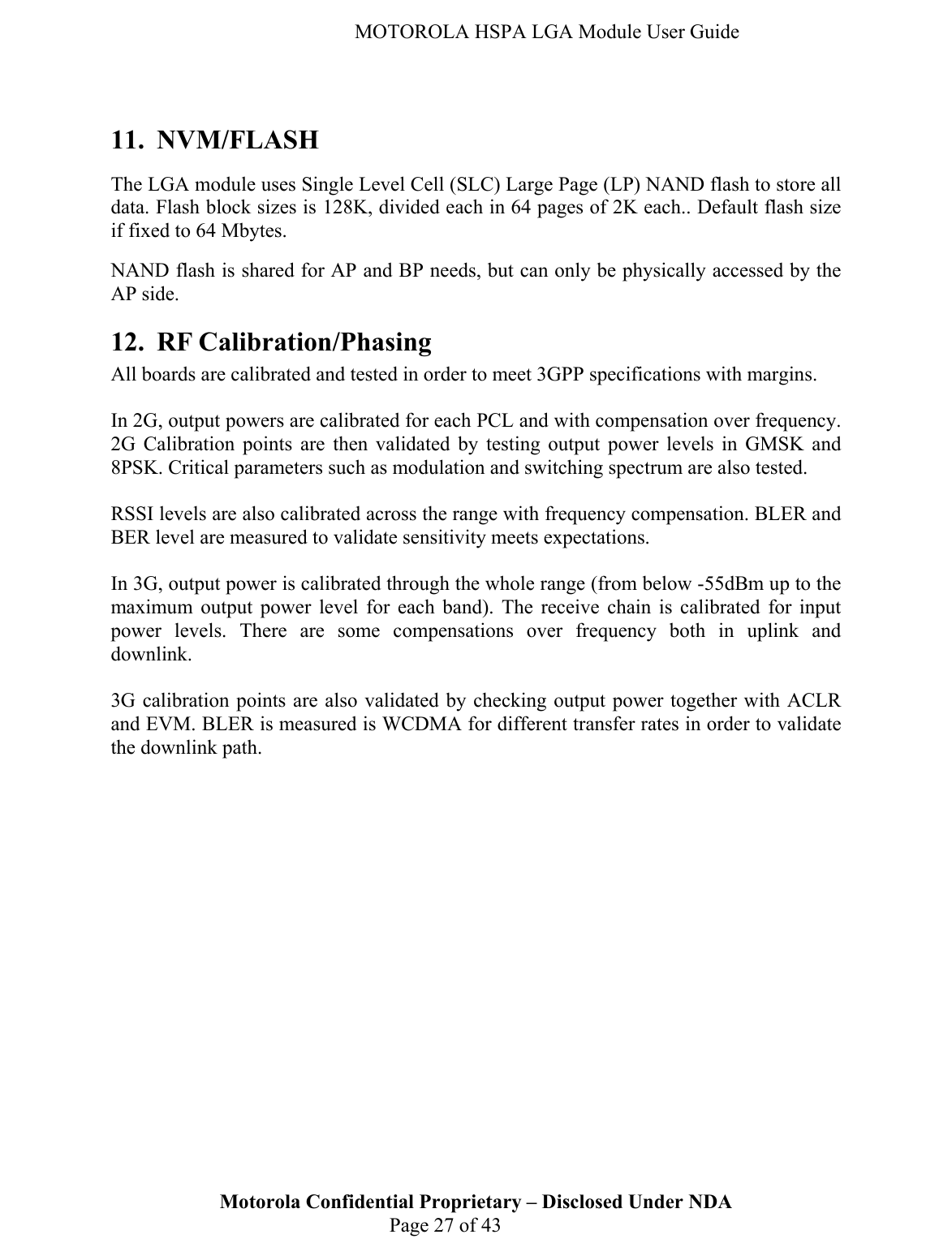   MOTOROLA HSPA LGA Module User Guide  11. NVM/FLASH The LGA module uses Single Level Cell (SLC) Large Page (LP) NAND flash to store all data. Flash block sizes is 128K, divided each in 64 pages of 2K each.. Default flash size if fixed to 64 Mbytes. NAND flash is shared for AP and BP needs, but can only be physically accessed by the AP side. 12. RF Calibration/Phasing All boards are calibrated and tested in order to meet 3GPP specifications with margins.  In 2G, output powers are calibrated for each PCL and with compensation over frequency. 2G Calibration points are then validated by testing output power levels in GMSK and 8PSK. Critical parameters such as modulation and switching spectrum are also tested.  RSSI levels are also calibrated across the range with frequency compensation. BLER and BER level are measured to validate sensitivity meets expectations.  In 3G, output power is calibrated through the whole range (from below -55dBm up to the maximum output power level for each band). The receive chain is calibrated for input power levels. There are some compensations over frequency both in uplink and downlink.  Motorola Confidential Proprietary – Disclosed Under NDA  Page 27 of 43 3G calibration points are also validated by checking output power together with ACLR and EVM. BLER is measured is WCDMA for different transfer rates in order to validate the downlink path. 