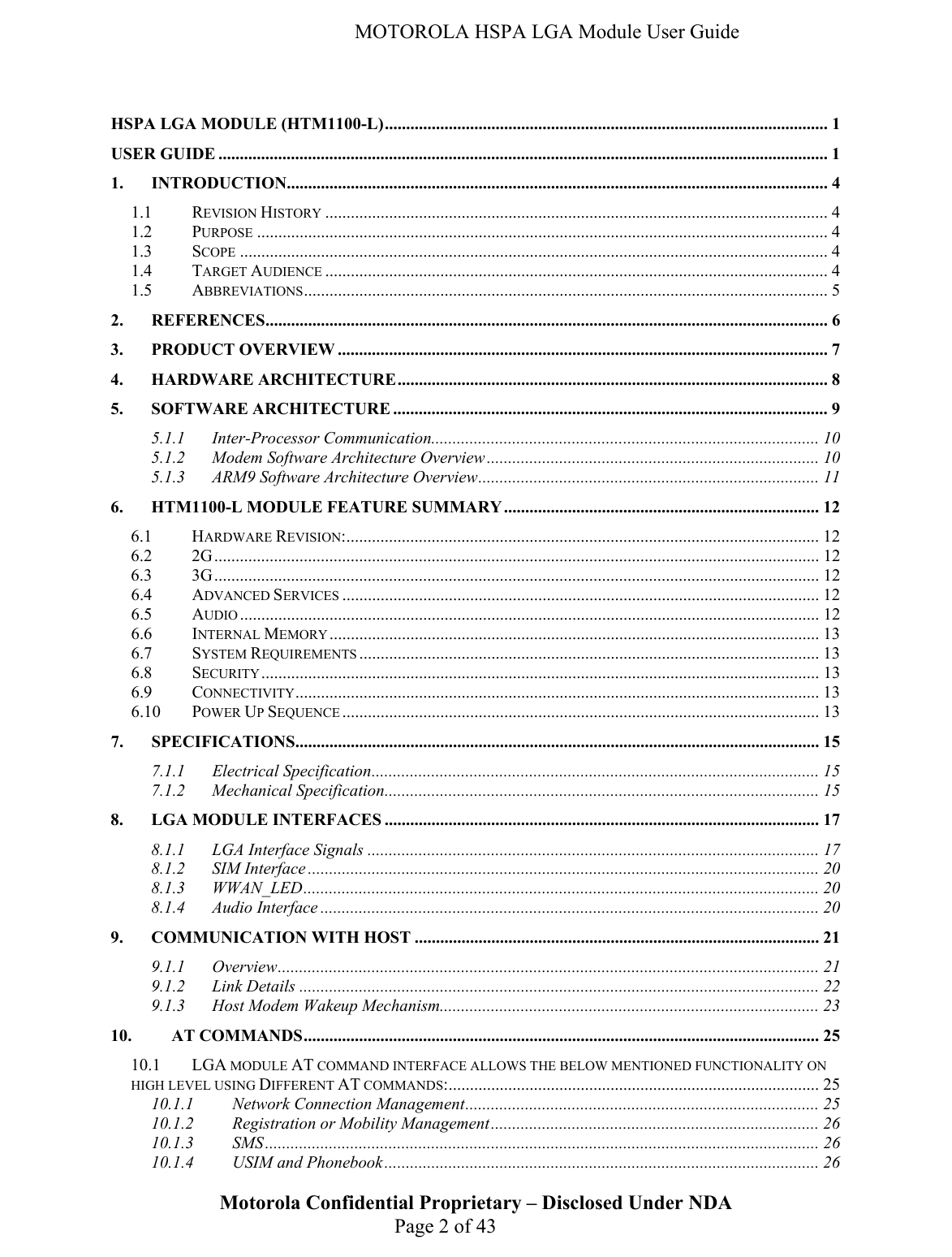   MOTOROLA HSPA LGA Module User Guide  HSPA LGA MODULE (HTM1100-L)........................................................................................................ 1 USER GUIDE ............................................................................................................................................... 1 1. INTRODUCTION............................................................................................................................... 4 1.1 REVISION HISTORY ...................................................................................................................... 4 1.2 PURPOSE ...................................................................................................................................... 4 1.3 SCOPE .......................................................................................................................................... 4 1.4 TARGET AUDIENCE ...................................................................................................................... 4 1.5 ABBREVIATIONS........................................................................................................................... 5 2. REFERENCES.................................................................................................................................... 6 3. PRODUCT OVERVIEW ................................................................................................................... 7 4. HARDWARE ARCHITECTURE..................................................................................................... 8 5. SOFTWARE ARCHITECTURE ...................................................................................................... 9 5.1.1 Inter-Processor Communication........................................................................................... 10 5.1.2 Modem Software Architecture Overview .............................................................................. 10 5.1.3 ARM9 Software Architecture Overview................................................................................ 11 6. HTM1100-L MODULE FEATURE SUMMARY .......................................................................... 12 6.1 HARDWARE REVISION:............................................................................................................... 12 6.2 2G.............................................................................................................................................. 12 6.3 3G.............................................................................................................................................. 12 6.4 ADVANCED SERVICES ................................................................................................................ 12 6.5 AUDIO ........................................................................................................................................ 12 6.6 INTERNAL MEMORY................................................................................................................... 13 6.7 SYSTEM REQUIREMENTS ............................................................................................................ 13 6.8 SECURITY................................................................................................................................... 13 6.9 CONNECTIVITY........................................................................................................................... 13 6.10 POWER UP SEQUENCE ................................................................................................................ 13 7. SPECIFICATIONS........................................................................................................................... 15 7.1.1 Electrical Specification......................................................................................................... 15 7.1.2 Mechanical Specification...................................................................................................... 15 8. LGA MODULE INTERFACES ...................................................................................................... 17 8.1.1 LGA Interface Signals .......................................................................................................... 17 8.1.2 SIM Interface ........................................................................................................................ 20 8.1.3 WWAN_LED......................................................................................................................... 20 8.1.4 Audio Interface ..................................................................................................................... 20 9. COMMUNICATION WITH HOST ............................................................................................... 21 9.1.1 Overview............................................................................................................................... 21 9.1.2 Link Details .......................................................................................................................... 22 9.1.3 Host Modem Wakeup Mechanism......................................................................................... 23 10. AT COMMANDS......................................................................................................................... 25 10.1 LGA MODULE AT COMMAND INTERFACE ALLOWS THE BELOW MENTIONED FUNCTIONALITY ON HIGH LEVEL USING DIFFERENT AT COMMANDS:....................................................................................... 25 10.1.1 Network Connection Management................................................................................... 25 10.1.2 Registration or Mobility Management............................................................................. 26 10.1.3 SMS.................................................................................................................................. 26 Motorola Confidential Proprietary – Disclosed Under NDA  Page 2 of 43 10.1.4 USIM and Phonebook ...................................................................................................... 26 