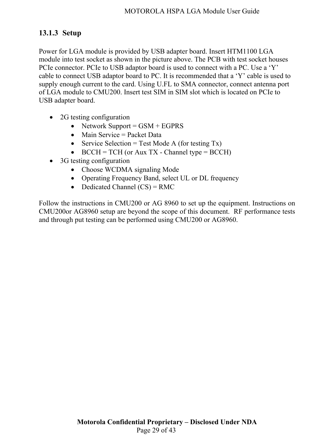   MOTOROLA HSPA LGA Module User Guide 13.1.3 Setup  Power for LGA module is provided by USB adapter board. Insert HTM1100 LGA module into test socket as shown in the picture above. The PCB with test socket houses PCIe connector. PCIe to USB adaptor board is used to connect with a PC. Use a ‘Y’ cable to connect USB adaptor board to PC. It is recommended that a ‘Y’ cable is used to supply enough current to the card. Using U.FL to SMA connector, connect antenna port of LGA module to CMU200. Insert test SIM in SIM slot which is located on PCIe to USB adapter board.  • 2G testing configuration • Network Support = GSM + EGPRS • Main Service = Packet Data • Service Selection = Test Mode A (for testing Tx) • BCCH = TCH (or Aux TX - Channel type = BCCH) • 3G testing configuration • Choose WCDMA signaling Mode • Operating Frequency Band, select UL or DL frequency • Dedicated Channel (CS) = RMC  Motorola Confidential Proprietary – Disclosed Under NDA  Page 29 of 43 Follow the instructions in CMU200 or AG 8960 to set up the equipment. Instructions on CMU200or AG8960 setup are beyond the scope of this document.  RF performance tests and through put testing can be performed using CMU200 or AG8960. 