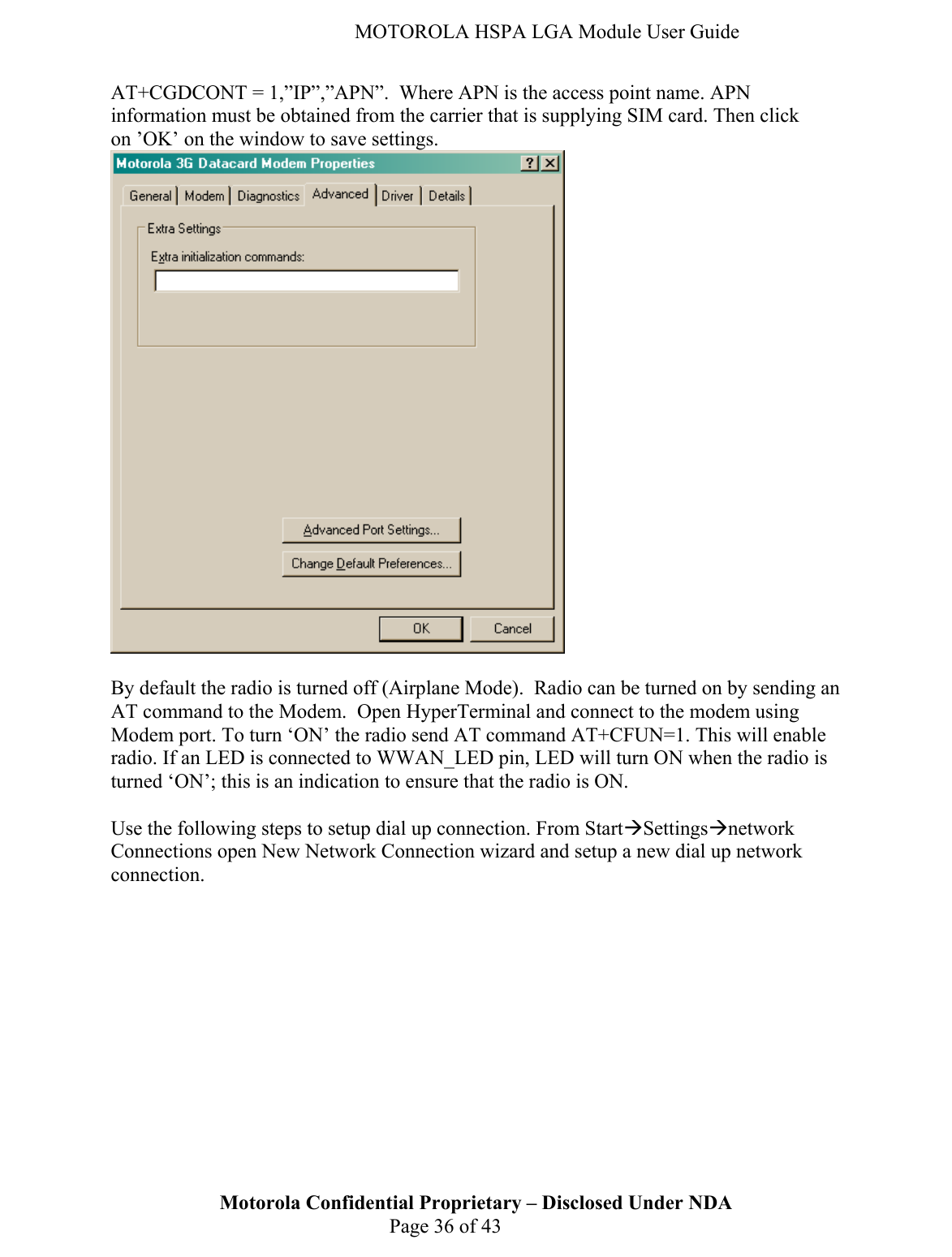   MOTOROLA HSPA LGA Module User Guide AT+CGDCONT = 1,”IP”,”APN”.  Where APN is the access point name. APN information must be obtained from the carrier that is supplying SIM card. Then click on ’OK’ on the window to save settings.   By default the radio is turned off (Airplane Mode).  Radio can be turned on by sending an AT command to the Modem.  Open HyperTerminal and connect to the modem using Modem port. To turn ‘ON’ the radio send AT command AT+CFUN=1. This will enable radio. If an LED is connected to WWAN_LED pin, LED will turn ON when the radio is turned ‘ON’; this is an indication to ensure that the radio is ON.  Use the following steps to setup dial up connection. From StartÆSettingsÆnetwork Connections open New Network Connection wizard and setup a new dial up network connection.  Motorola Confidential Proprietary – Disclosed Under NDA  Page 36 of 43  