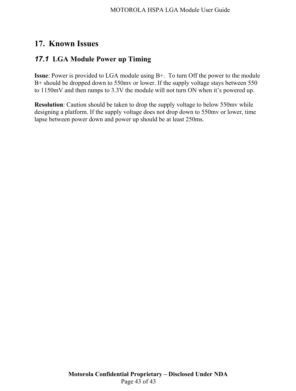   MOTOROLA HSPA LGA Module User Guide Motorola Confidential Proprietary – Disclosed Under NDA  Page 43 of 43  17. Known Issues 17.1  LGA Module Power up Timing  Issue: Power is provided to LGA module using B+.  To turn Off the power to the module B+ should be dropped down to 550mv or lower. If the supply voltage stays between 550 to 1150mV and then ramps to 3.3V the module will not turn ON when it’s powered up.   Resolution: Caution should be taken to drop the supply voltage to below 550mv while designing a platform. If the supply voltage does not drop down to 550mv or lower, time lapse between power down and power up should be at least 250ms.    