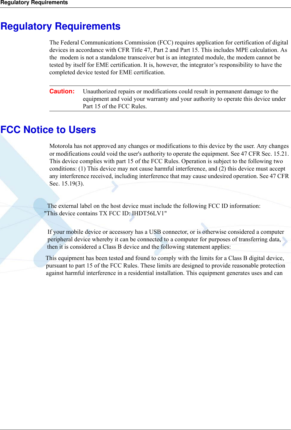 Regulatory RequirementsRegulatory RequirementsThe Federal Communications Commission (FCC) requires application for certification of digital devices in accordance with CFR Title 47, Part 2 and Part 15. This includes MPE calculation. As the  modem is not a standalone transceiver but is an integrated module, the modem cannot be tested by itself for EME certification. It is, however, the integrator’s responsibility to have the completed device tested for EME certification.Caution: Unauthorized repairs or modifications could result in permanent damage to the equipment and void your warranty and your authority to operate this device under Part 15 of the FCC Rules.FCC Notice to UsersMotorola has not approved any changes or modifications to this device by the user. Any changes or modifications could void the user&apos;s authority to operate the equipment. See 47 CFR Sec. 15.21. This device complies with part 15 of the FCC Rules. Operation is subject to the following two conditions: (1) This device may not cause harmful interference, and (2) this device must accept any interference received, including interference that may cause undesired operation. See 47 CFR Sec. 15.19(3).                                  The external label on the host device must include the following FCC ID information:                             &quot;This device contains TX FCC ID: IHDT56LV1&quot;                                If your mobile device or accessory has a USB connector, or is otherwise considered a computer                                peripheral device whereby it can be connected to a computer for purposes of transferring data,                               then it is considered a Class B device and the following statement applies:                             This equipment has been tested and found to comply with the limits for a Class B digital device,                               pursuant to part 15 of the FCC Rules. These limits are designed to provide reasonable protection                               against harmful interference in a residential installation. This equipment generates uses and can 