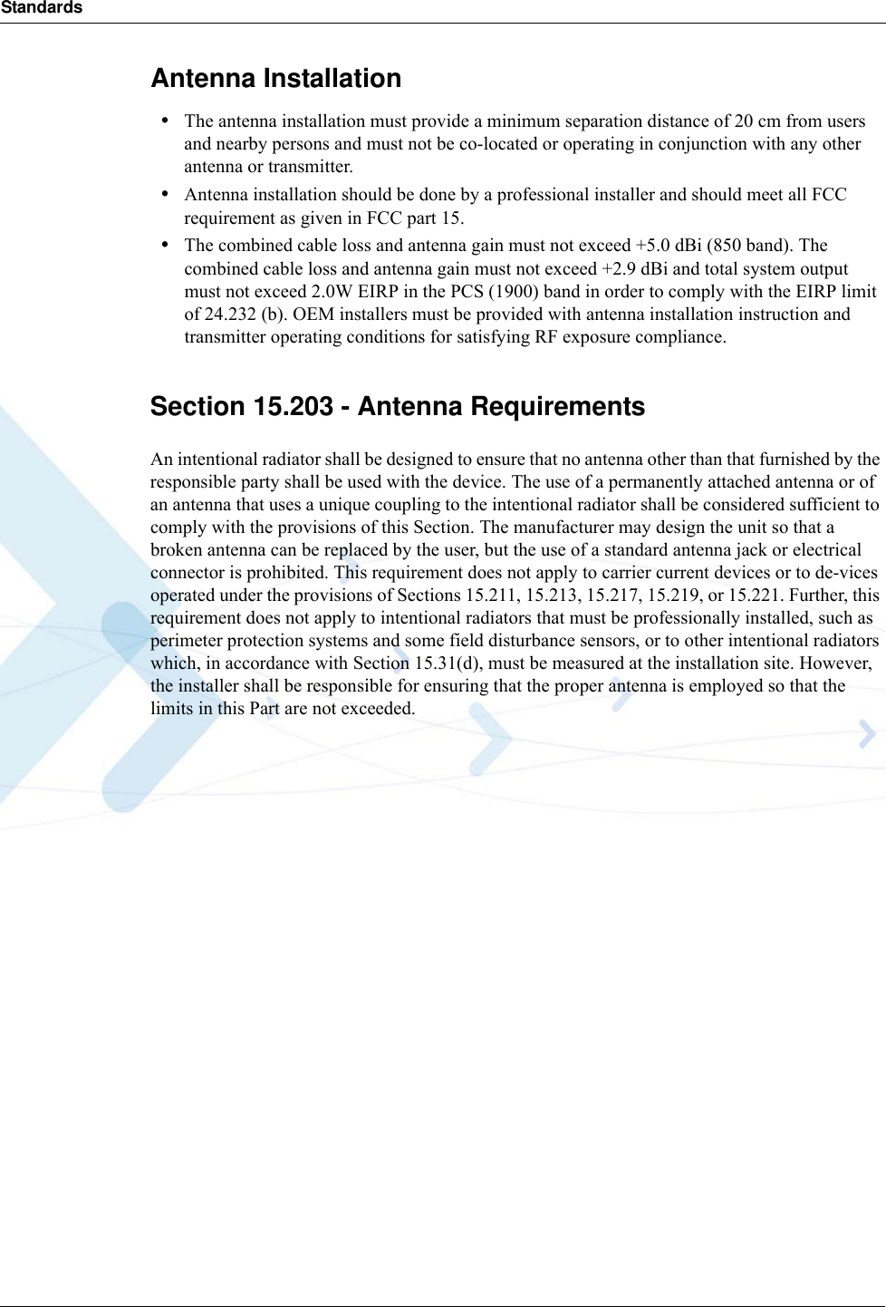 StandardsAntenna Installation•The antenna installation must provide a minimum separation distance of 20 cm from users and nearby persons and must not be co-located or operating in conjunction with any other antenna or transmitter.•Antenna installation should be done by a professional installer and should meet all FCC requirement as given in FCC part 15.•The combined cable loss and antenna gain must not exceed +5.0 dBi (850 band). The combined cable loss and antenna gain must not exceed +2.9 dBi and total system output must not exceed 2.0W EIRP in the PCS (1900) band in order to comply with the EIRP limit of 24.232 (b). OEM installers must be provided with antenna installation instruction and transmitter operating conditions for satisfying RF exposure compliance.Section 15.203 - Antenna RequirementsAn intentional radiator shall be designed to ensure that no antenna other than that furnished by the responsible party shall be used with the device. The use of a permanently attached antenna or of an antenna that uses a unique coupling to the intentional radiator shall be considered sufficient to comply with the provisions of this Section. The manufacturer may design the unit so that a broken antenna can be replaced by the user, but the use of a standard antenna jack or electrical connector is prohibited. This requirement does not apply to carrier current devices or to de-vices operated under the provisions of Sections 15.211, 15.213, 15.217, 15.219, or 15.221. Further, this requirement does not apply to intentional radiators that must be professionally installed, such as perimeter protection systems and some field disturbance sensors, or to other intentional radiators which, in accordance with Section 15.31(d), must be measured at the installation site. However, the installer shall be responsible for ensuring that the proper antenna is employed so that the limits in this Part are not exceeded.