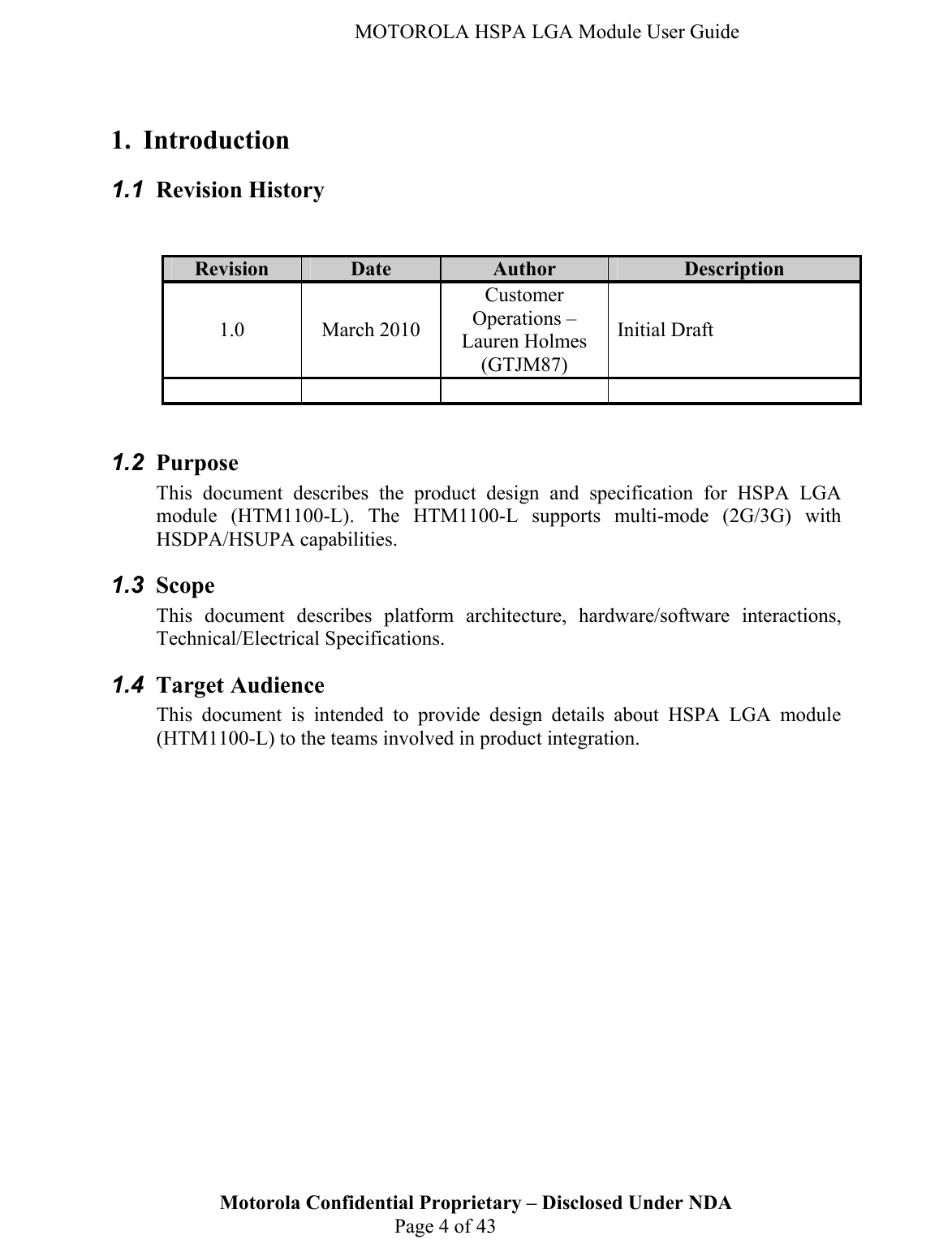   MOTOROLA HSPA LGA Module User Guide  1. Introduction 1.1  Revision History   Revision Date Author Description 1.0 March 2010 Customer Operations – Lauren Holmes (GTJM87) Initial Draft        1.2  Purpose  This document describes the product design and specification for HSPA LGA module (HTM1100-L). The HTM1100-L supports multi-mode (2G/3G) with HSDPA/HSUPA capabilities.  1.3  Scope This document describes platform architecture, hardware/software interactions, Technical/Electrical Specifications. Motorola Confidential Proprietary – Disclosed Under NDA  Page 4 of 43 1.4  Target Audience This document is intended to provide design details about HSPA LGA module (HTM1100-L) to the teams involved in product integration.     