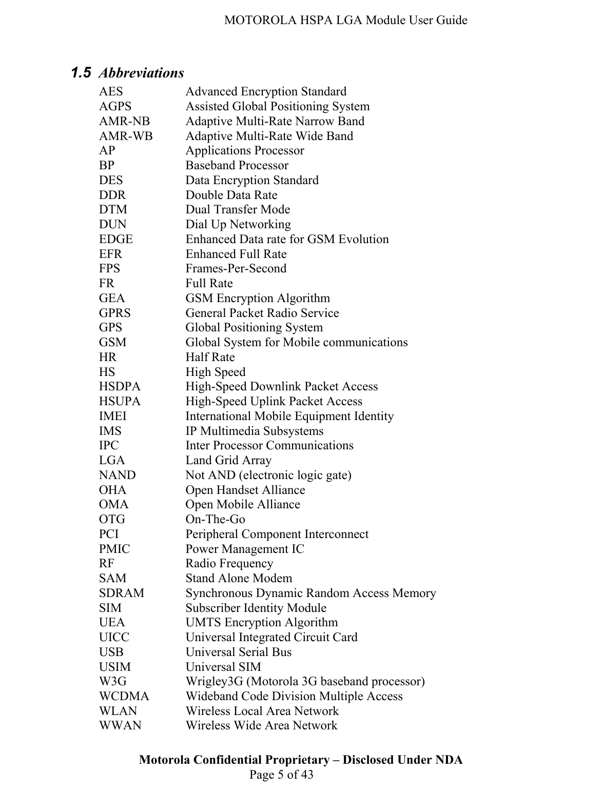   MOTOROLA HSPA LGA Module User Guide Motorola Confidential Proprietary – Disclosed Under NDA  Page 5 of 43 1.5  Abbreviations AES    Advanced Encryption Standard AGPS    Assisted Global Positioning System AMR-NB  Adaptive Multi-Rate Narrow Band AMR-WB  Adaptive Multi-Rate Wide Band AP   Applications Processor BP   Baseband Processor DES    Data Encryption Standard DDR    Double Data Rate DTM    Dual Transfer Mode DUN    Dial Up Networking EDGE    Enhanced Data rate for GSM Evolution EFR    Enhanced Full Rate FPS   Frames-Per-Second FR   Full Rate GEA    GSM Encryption Algorithm GPRS    General Packet Radio Service GPS    Global Positioning System GSM    Global System for Mobile communications HR   Half Rate HS   High Speed HSDPA    High-Speed Downlink Packet Access HSUPA    High-Speed Uplink Packet Access IMEI    International Mobile Equipment Identity IMS    IP Multimedia Subsystems IPC    Inter Processor Communications LGA    Land Grid Array NAND    Not AND (electronic logic gate) OHA    Open Handset Alliance OMA    Open Mobile Alliance OTG   On-The-Go PCI    Peripheral Component Interconnect PMIC    Power Management IC RF   Radio Frequency SAM    Stand Alone Modem SDRAM   Synchronous Dynamic Random Access Memory SIM    Subscriber Identity Module UEA    UMTS Encryption Algorithm UICC    Universal Integrated Circuit Card USB    Universal Serial Bus USIM   Universal SIM W3G    Wrigley3G (Motorola 3G baseband processor) WCDMA  Wideband Code Division Multiple Access WLAN    Wireless Local Area Network WWAN    Wireless Wide Area Network 