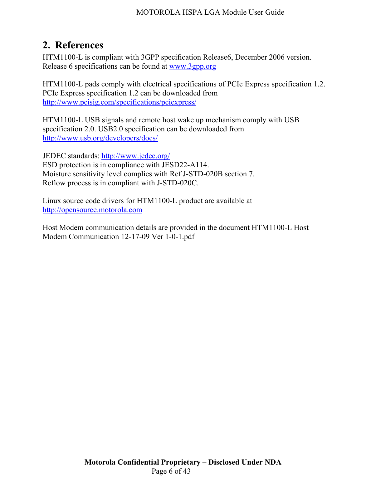   MOTOROLA HSPA LGA Module User Guide 2. References HTM1100-L is compliant with 3GPP specification Release6, December 2006 version.  Release 6 specifications can be found at www.3gpp.org  HTM1100-L pads comply with electrical specifications of PCIe Express specification 1.2. PCIe Express specification 1.2 can be downloaded from http://www.pcisig.com/specifications/pciexpress/  HTM1100-L USB signals and remote host wake up mechanism comply with USB specification 2.0. USB2.0 specification can be downloaded from http://www.usb.org/developers/docs/  JEDEC standards: http://www.jedec.org/ ESD protection is in compliance with JESD22-A114. Moisture sensitivity level complies with Ref J-STD-020B section 7. Reflow process is in compliant with J-STD-020C.  Linux source code drivers for HTM1100-L product are available at http://opensource.motorola.com  Host Modem communication details are provided in the document HTM1100-L Host Modem Communication 12-17-09 Ver 1-0-1.pdf     Motorola Confidential Proprietary – Disclosed Under NDA  Page 6 of 43  