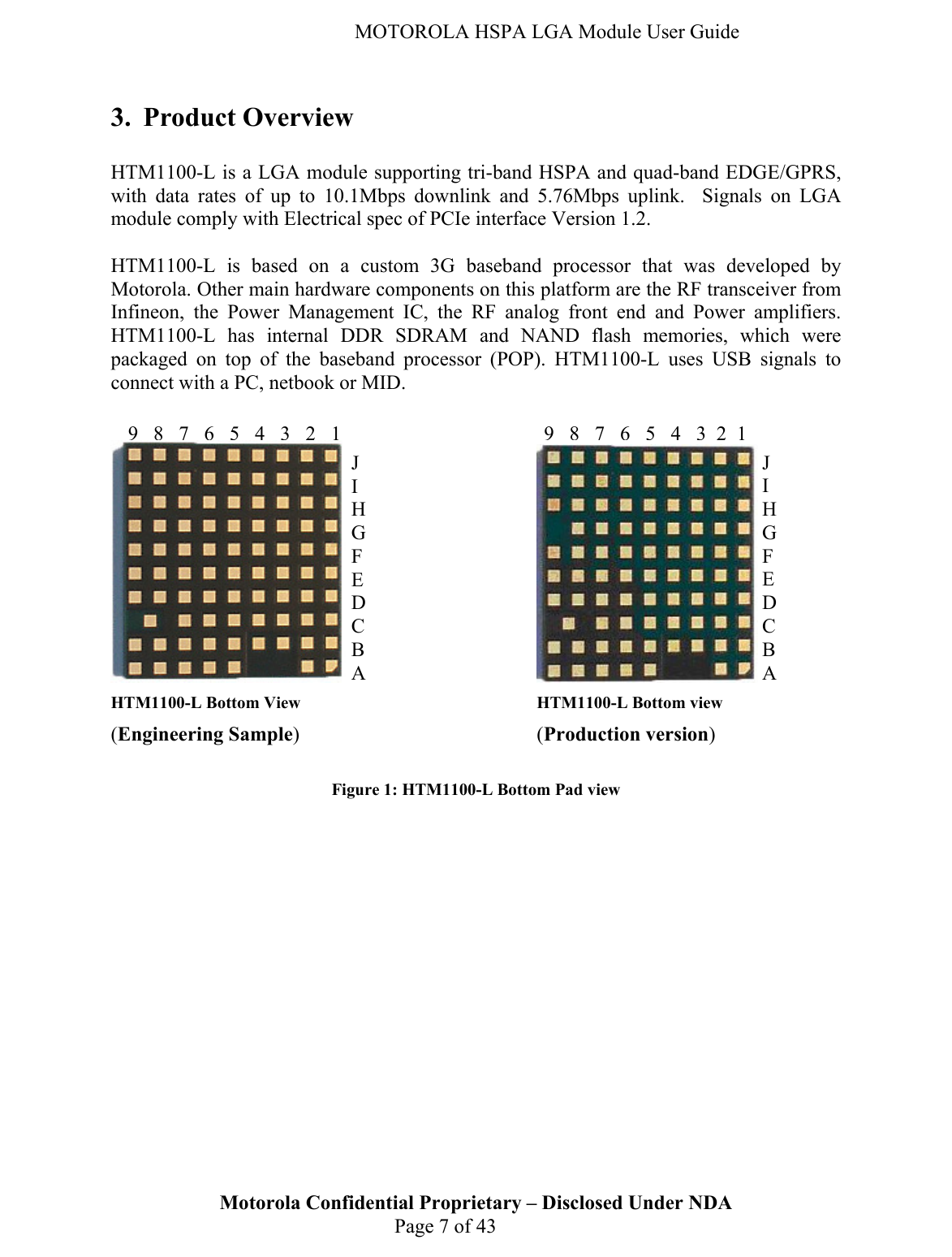   MOTOROLA HSPA LGA Module User Guide 3. Product Overview  HTM1100-L is a LGA module supporting tri-band HSPA and quad-band EDGE/GPRS, with data rates of up to 10.1Mbps downlink and 5.76Mbps uplink.  Signals on LGA module comply with Electrical spec of PCIe interface Version 1.2.  HTM1100-L is based on a custom 3G baseband processor that was developed by Motorola. Other main hardware components on this platform are the RF transceiver from Infineon, the Power Management IC, the RF analog front end and Power amplifiers. HTM1100-L has internal DDR SDRAM and NAND flash memories, which were packaged on top of the baseband processor (POP). HTM1100-L uses USB signals to connect with a PC, netbook or MID.          HTM1100-L Bottom View         HTM1100-L Bottom view  (Engineering Sample)    (Production version)  Figure 1: HTM1100-L Bottom Pad view Motorola Confidential Proprietary – Disclosed Under NDA  Page 7 of 43 J I H G F E D C B A J I H G F E D C B A 987654321987654321