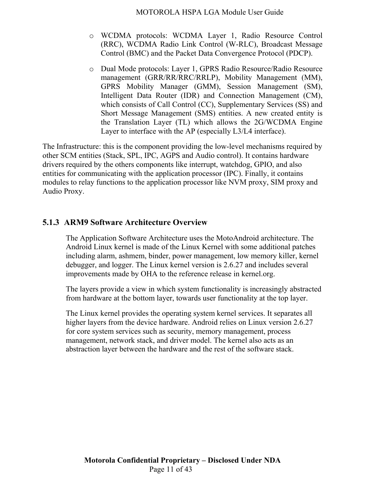   MOTOROLA HSPA LGA Module User Guide o WCDMA protocols: WCDMA Layer 1, Radio Resource Control (RRC), WCDMA Radio Link Control (W-RLC), Broadcast Message Control (BMC) and the Packet Data Convergence Protocol (PDCP). o Dual Mode protocols: Layer 1, GPRS Radio Resource/Radio Resource management (GRR/RR/RRC/RRLP), Mobility Management (MM), GPRS Mobility Manager (GMM), Session Management (SM), Intelligent Data Router (IDR) and Connection Management (CM), which consists of Call Control (CC), Supplementary Services (SS) and Short Message Management (SMS) entities. A new created entity is the Translation Layer (TL) which allows the 2G/WCDMA Engine Layer to interface with the AP (especially L3/L4 interface). The Infrastructure: this is the component providing the low-level mechanisms required by other SCM entities (Stack, SPL, IPC, AGPS and Audio control). It contains hardware drivers required by the others components like interrupt, watchdog, GPIO, and also entities for communicating with the application processor (IPC). Finally, it contains modules to relay functions to the application processor like NVM proxy, SIM proxy and Audio Proxy.  Motorola Confidential Proprietary – Disclosed Under NDA  Page 11 of 43 5.1.3 ARM9 Software Architecture Overview The Application Software Architecture uses the MotoAndroid architecture. The Android Linux kernel is made of the Linux Kernel with some additional patches including alarm, ashmem, binder, power management, low memory killer, kernel debugger, and logger. The Linux kernel version is 2.6.27 and includes several improvements made by OHA to the reference release in kernel.org. The layers provide a view in which system functionality is increasingly abstracted from hardware at the bottom layer, towards user functionality at the top layer. The Linux kernel provides the operating system kernel services. It separates all higher layers from the device hardware. Android relies on Linux version 2.6.27 for core system services such as security, memory management, process management, network stack, and driver model. The kernel also acts as an abstraction layer between the hardware and the rest of the software stack.  