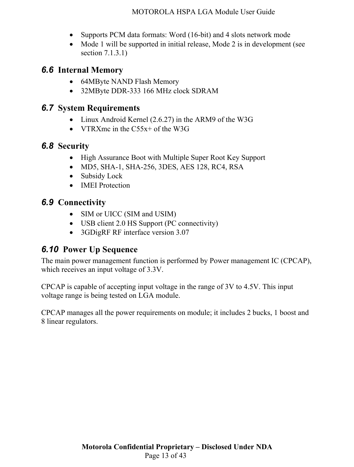   MOTOROLA HSPA LGA Module User Guide • Supports PCM data formats: Word (16-bit) and 4 slots network mode • Mode 1 will be supported in initial release, Mode 2 is in development (see section 7.1.3.1) 6.6  Internal Memory • 64MByte NAND Flash Memory  • 32MByte DDR-333 166 MHz clock SDRAM  6.7  System Requirements • Linux Android Kernel (2.6.27) in the ARM9 of the W3G • VTRXmc in the C55x+ of the W3G 6.8  Security • High Assurance Boot with Multiple Super Root Key Support • MD5, SHA-1, SHA-256, 3DES, AES 128, RC4, RSA • Subsidy Lock • IMEI Protection 6.9  Connectivity • SIM or UICC (SIM and USIM) • USB client 2.0 HS Support (PC connectivity) • 3GDigRF RF interface version 3.07 6.10  Power Up Sequence The main power management function is performed by Power management IC (CPCAP), which receives an input voltage of 3.3V.  CPCAP is capable of accepting input voltage in the range of 3V to 4.5V. This input voltage range is being tested on LGA module.  CPCAP manages all the power requirements on module; it includes 2 bucks, 1 boost and 8 linear regulators.  Motorola Confidential Proprietary – Disclosed Under NDA  Page 13 of 43  