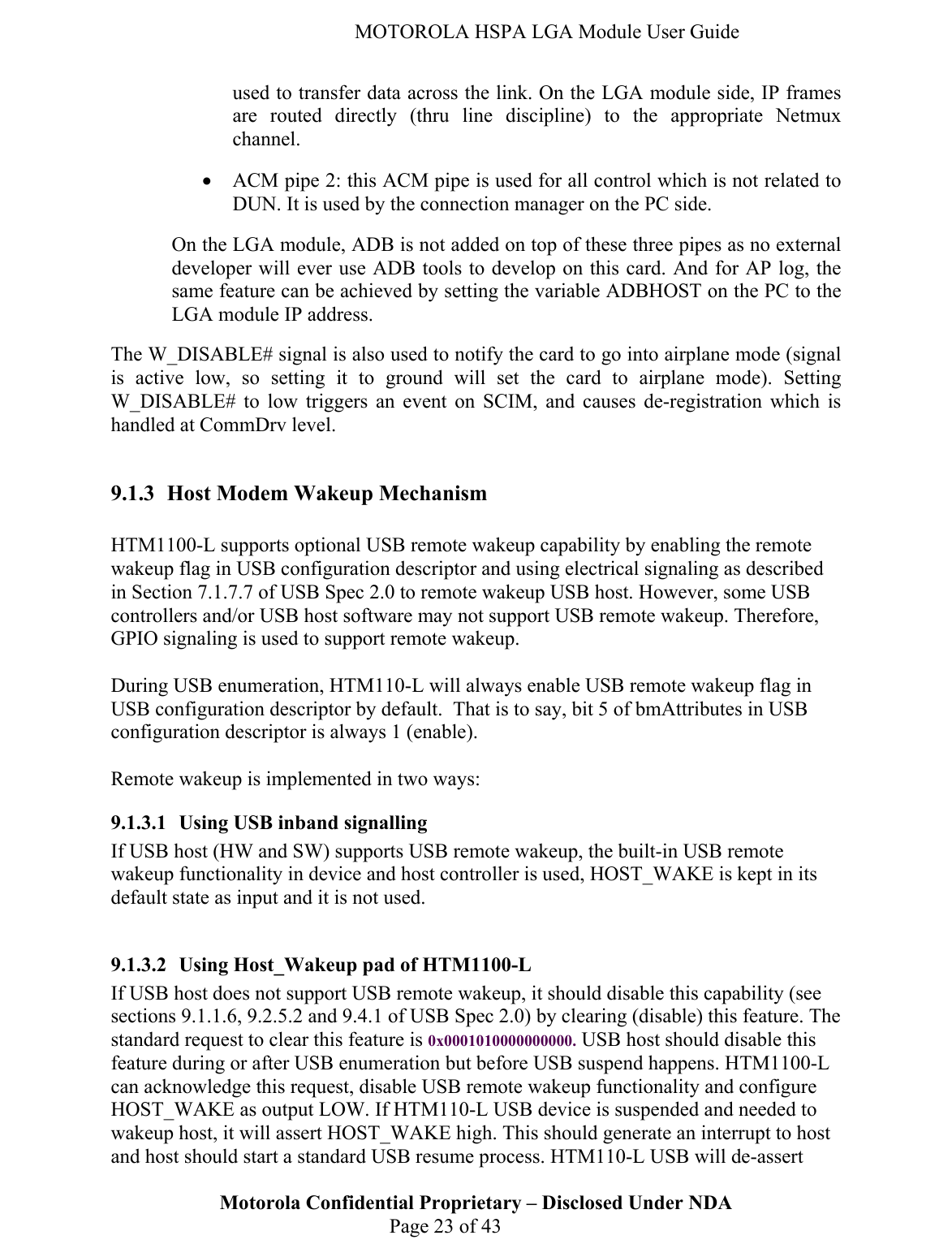   MOTOROLA HSPA LGA Module User Guide used to transfer data across the link. On the LGA module side, IP frames are routed directly (thru line discipline) to the appropriate Netmux channel. • ACM pipe 2: this ACM pipe is used for all control which is not related to DUN. It is used by the connection manager on the PC side. On the LGA module, ADB is not added on top of these three pipes as no external developer will ever use ADB tools to develop on this card. And for AP log, the same feature can be achieved by setting the variable ADBHOST on the PC to the LGA module IP address. The W_DISABLE# signal is also used to notify the card to go into airplane mode (signal is active low, so setting it to ground will set the card to airplane mode). Setting W_DISABLE# to low triggers an event on SCIM, and causes de-registration which is handled at CommDrv level.  9.1.3 Host Modem Wakeup Mechanism  HTM1100-L supports optional USB remote wakeup capability by enabling the remote wakeup flag in USB configuration descriptor and using electrical signaling as described in Section 7.1.7.7 of USB Spec 2.0 to remote wakeup USB host. However, some USB controllers and/or USB host software may not support USB remote wakeup. Therefore, GPIO signaling is used to support remote wakeup.  During USB enumeration, HTM110-L will always enable USB remote wakeup flag in USB configuration descriptor by default.  That is to say, bit 5 of bmAttributes in USB configuration descriptor is always 1 (enable).   Remote wakeup is implemented in two ways: 9.1.3.1 Using USB inband signalling If USB host (HW and SW) supports USB remote wakeup, the built-in USB remote wakeup functionality in device and host controller is used, HOST_WAKE is kept in its default state as input and it is not used.   9.1.3.2 Using Host_Wakeup pad of HTM1100-L Motorola Confidential Proprietary – Disclosed Under NDA  Page 23 of 43 If USB host does not support USB remote wakeup, it should disable this capability (see sections 9.1.1.6, 9.2.5.2 and 9.4.1 of USB Spec 2.0) by clearing (disable) this feature. The standard request to clear this feature is 0x0001010000000000. USB host should disable this feature during or after USB enumeration but before USB suspend happens. HTM1100-L can acknowledge this request, disable USB remote wakeup functionality and configure HOST_WAKE as output LOW. If HTM110-L USB device is suspended and needed to wakeup host, it will assert HOST_WAKE high. This should generate an interrupt to host and host should start a standard USB resume process. HTM110-L USB will de-assert 