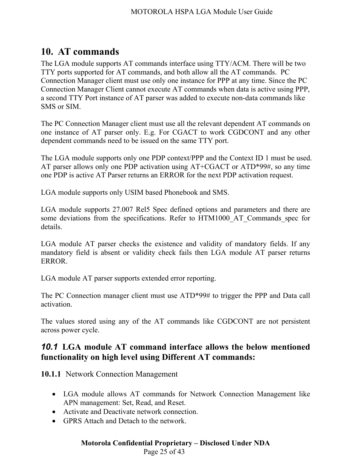   MOTOROLA HSPA LGA Module User Guide  10. AT commands The LGA module supports AT commands interface using TTY/ACM. There will be two TTY ports supported for AT commands, and both allow all the AT commands.  PC Connection Manager client must use only one instance for PPP at any time. Since the PC Connection Manager Client cannot execute AT commands when data is active using PPP, a second TTY Port instance of AT parser was added to execute non-data commands like SMS or SIM.   The PC Connection Manager client must use all the relevant dependent AT commands on one instance of AT parser only. E.g. For CGACT to work CGDCONT and any other dependent commands need to be issued on the same TTY port.  The LGA module supports only one PDP context/PPP and the Context ID 1 must be used. AT parser allows only one PDP activation using AT+CGACT or ATD*99#, so any time one PDP is active AT Parser returns an ERROR for the next PDP activation request.  LGA module supports only USIM based Phonebook and SMS.   LGA module supports 27.007 Rel5 Spec defined options and parameters and there are some deviations from the specifications. Refer to HTM1000_AT_Commands_spec for details.  LGA module AT parser checks the existence and validity of mandatory fields. If any mandatory field is absent or validity check fails then LGA module AT parser returns ERROR.  LGA module AT parser supports extended error reporting.  The PC Connection manager client must use ATD*99# to trigger the PPP and Data call activation.   The values stored using any of the AT commands like CGDCONT are not persistent across power cycle. 10.1  LGA module AT command interface allows the below mentioned functionality on high level using Different AT commands: 10.1.1 Network Connection Management  • LGA module allows AT commands for Network Connection Management like APN management: Set, Read, and Reset.  • Activate and Deactivate network connection. Motorola Confidential Proprietary – Disclosed Under NDA  Page 25 of 43 • GPRS Attach and Detach to the network. 