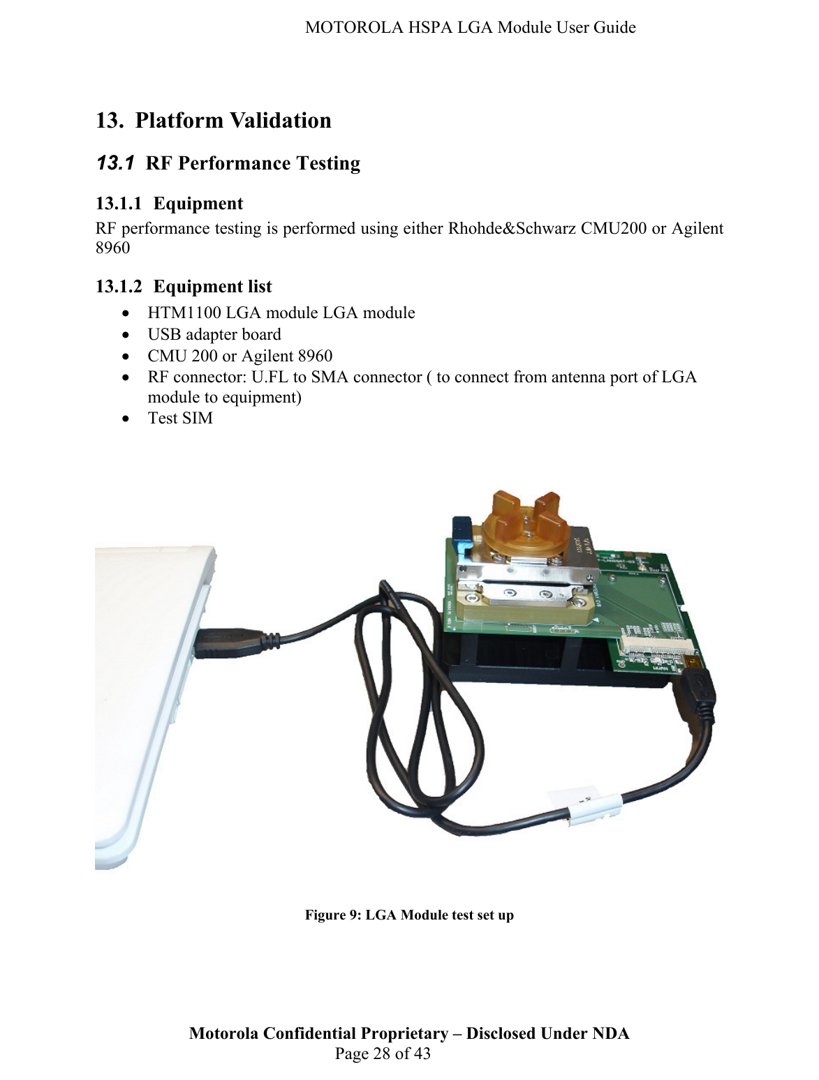   MOTOROLA HSPA LGA Module User Guide  13. Platform Validation 13.1  RF Performance Testing 13.1.1 Equipment RF performance testing is performed using either Rhohde&amp;Schwarz CMU200 or Agilent 8960 13.1.2 Equipment list • HTM1100 LGA module LGA module • USB adapter board • CMU 200 or Agilent 8960 • RF connector: U.FL to SMA connector ( to connect from antenna port of LGA module to equipment) • Test SIM      Figure 9: LGA Module test set up Motorola Confidential Proprietary – Disclosed Under NDA  Page 28 of 43       