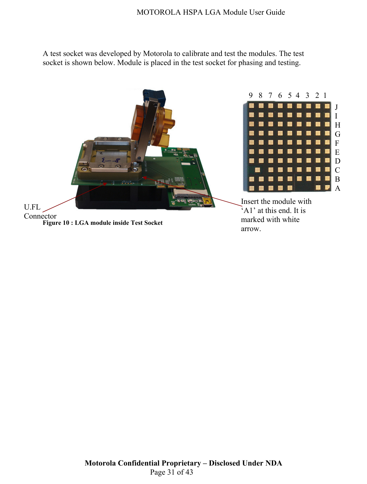   MOTOROLA HSPA LGA Module User Guide    A test socket was developed by Motorola to calibrate and test the modules. The test socket is shown below. Module is placed in the test socket for phasing and testing.           Figure 10 : LGA module inside Test Socket                 Motorola Confidential Proprietary – Disclosed Under NDA  Page 31 of 43 U.FL Connector Insert the module with ‘A1’ at this end. It is marked with white arrow. 987654321J I H G F E D C B A