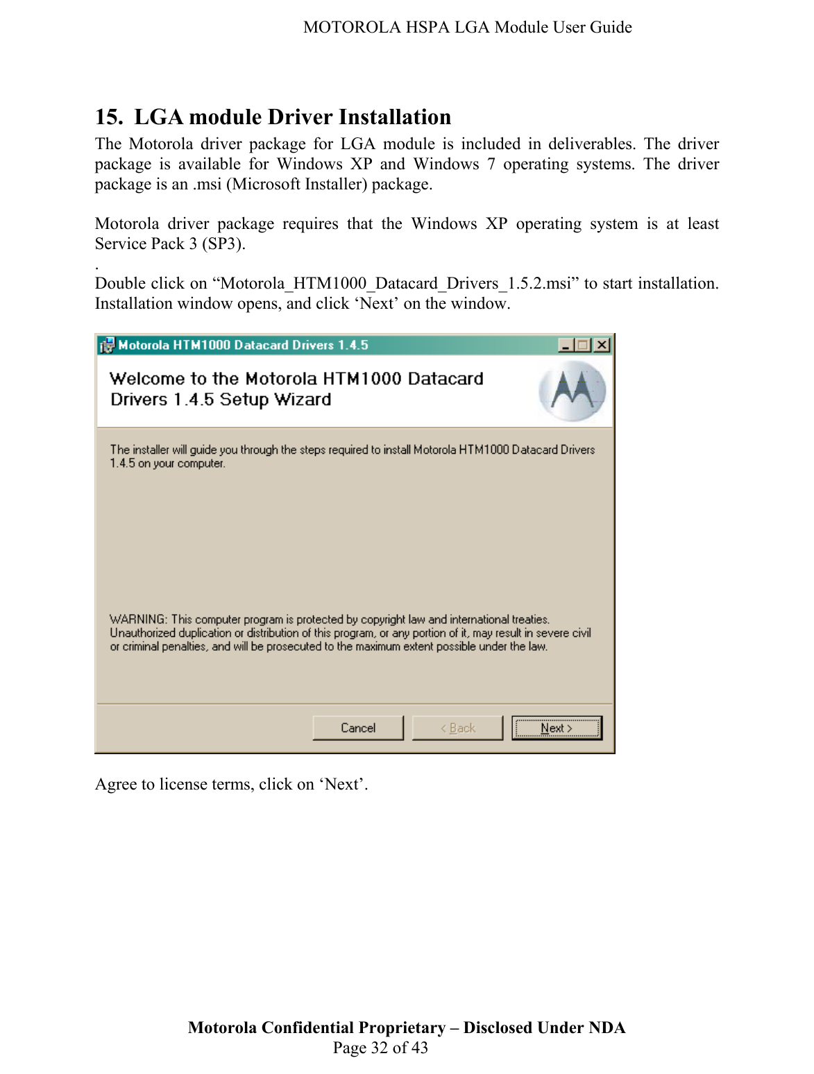   MOTOROLA HSPA LGA Module User Guide  15. LGA module Driver Installation The Motorola driver package for LGA module is included in deliverables. The driver package is available for Windows XP and Windows 7 operating systems. The driver package is an .msi (Microsoft Installer) package.  Motorola driver package requires that the Windows XP operating system is at least Service Pack 3 (SP3). .  Double click on “Motorola_HTM1000_Datacard_Drivers_1.5.2.msi” to start installation. Installation window opens, and click ‘Next’ on the window.    Motorola Confidential Proprietary – Disclosed Under NDA  Page 32 of 43 Agree to license terms, click on ‘Next’. 