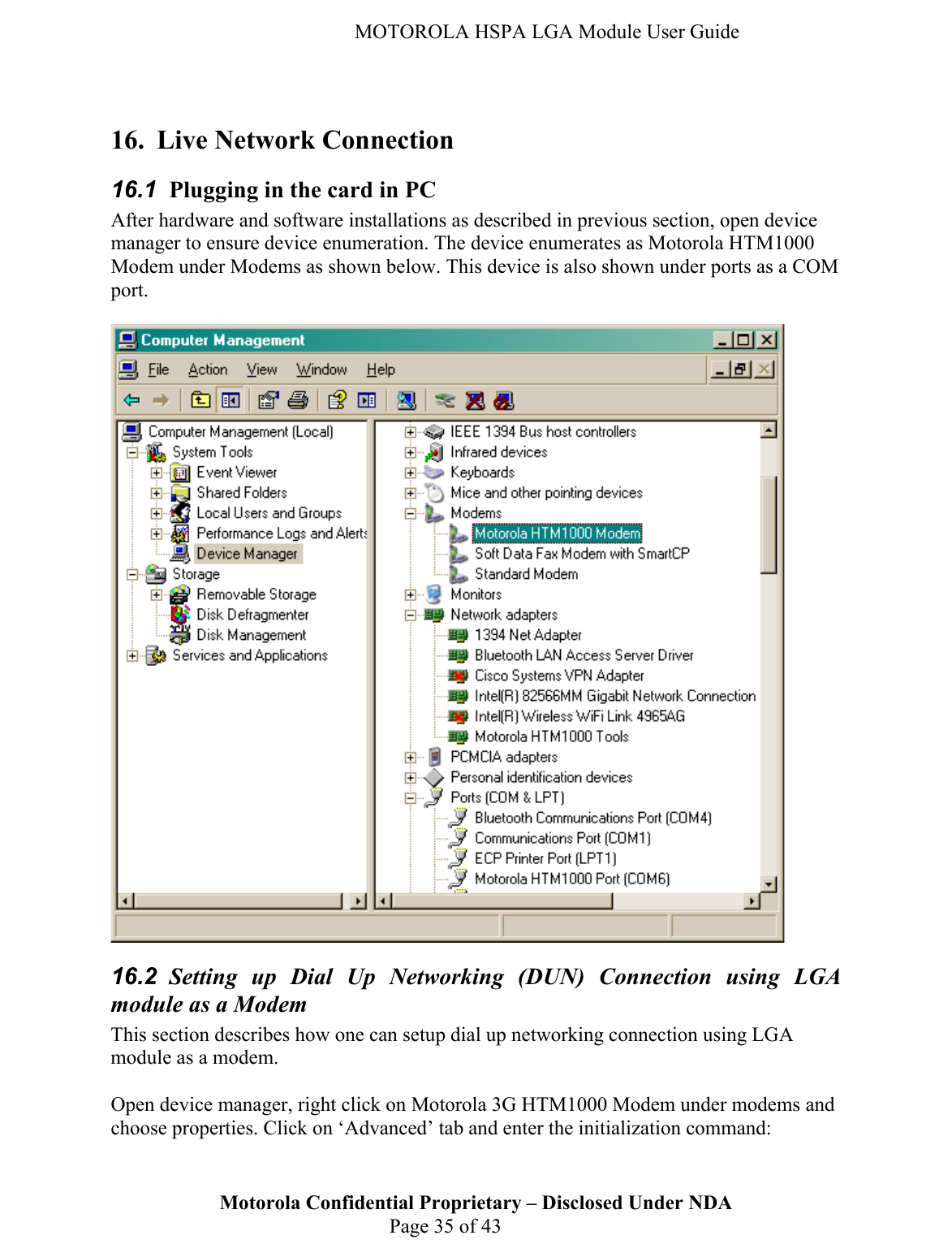   MOTOROLA HSPA LGA Module User Guide  16. Live Network Connection 16.1  Plugging in the card in PC After hardware and software installations as described in previous section, open device manager to ensure device enumeration. The device enumerates as Motorola HTM1000 Modem under Modems as shown below. This device is also shown under ports as a COM port.   16.2  Setting up Dial Up Networking (DUN) Connection using LGA module as a Modem This section describes how one can setup dial up networking connection using LGA module as a modem.   Motorola Confidential Proprietary – Disclosed Under NDA  Page 35 of 43 Open device manager, right click on Motorola 3G HTM1000 Modem under modems and choose properties. Click on ‘Advanced’ tab and enter the initialization command:  