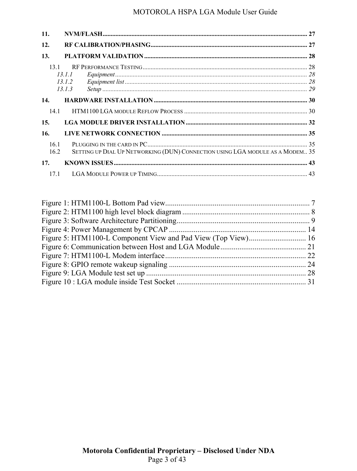   MOTOROLA HSPA LGA Module User Guide 11. NVM/FLASH................................................................................................................................27 12. RF CALIBRATION/PHASING.................................................................................................. 27 13. PLATFORM VALIDATION ...................................................................................................... 28 13.1 RF PERFORMANCE TESTING....................................................................................................... 28 13.1.1 Equipment ........................................................................................................................ 28 13.1.2 Equipment list .................................................................................................................. 28 13.1.3 Setup ................................................................................................................................29 14. HARDWARE INSTALLATION ................................................................................................ 30 14.1 HTM1100 LGA MODULE REFLOW PROCESS ............................................................................. 30 15. LGA MODULE DRIVER INSTALLATION............................................................................ 32 16. LIVE NETWORK CONNECTION ........................................................................................... 35 16.1 PLUGGING IN THE CARD IN PC.................................................................................................... 35 16.2 SETTING UP DIAL UP NETWORKING (DUN) CONNECTION USING LGA MODULE AS A MODEM.. 35 17. KNOWN ISSUES......................................................................................................................... 43 17.1 LGA MODULE POWER UP TIMING.............................................................................................. 43  Figure 1: HTM1100-L Bottom Pad view............................................................................ 7 Figure 2: HTM1100 high level block diagram ................................................................... 8 Figure 3: Software Architecture Partitioning...................................................................... 9 Figure 4: Power Management by CPCAP ........................................................................ 14 Figure 5: HTM1100-L Component View and Pad View (Top View).............................. 16 Figure 6: Communication between Host and LGA Module............................................. 21 Figure 7: HTM1100-L Modem interface.......................................................................... 22 Figure 8: GPIO remote wakeup signaling ........................................................................ 24 Figure 9: LGA Module test set up .................................................................................... 28 Figure 10 : LGA module inside Test Socket .................................................................... 31 Motorola Confidential Proprietary – Disclosed Under NDA  Page 3 of 43  