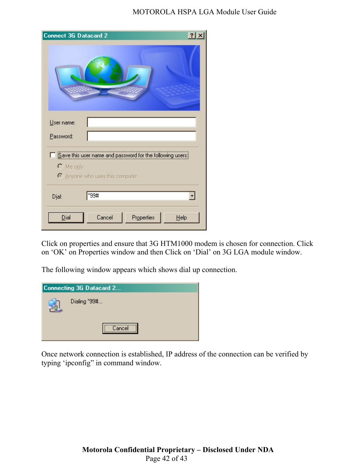   MOTOROLA HSPA LGA Module User Guide   Click on properties and ensure that 3G HTM1000 modem is chosen for connection. Click on ‘OK’ on Properties window and then Click on ‘Dial’ on 3G LGA module window.   The following window appears which shows dial up connection.     Motorola Confidential Proprietary – Disclosed Under NDA  Page 42 of 43 Once network connection is established, IP address of the connection can be verified by typing ‘ipconfig” in command window.  