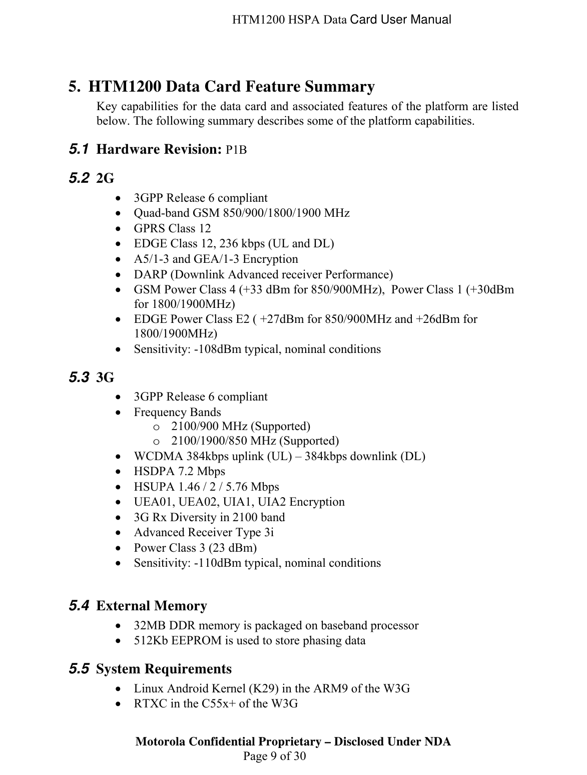  HTM1200 HSPA Data Card User Manual  5. HTM1200 Data Card Feature Summary Key capabilities for the data card and associated features of the platform are listed below. The following summary describes some of the platform capabilities. 5.1  Hardware Revision: P1B 5.2  2G  • 3GPP Release 6 compliant • Quad-band GSM 850/900/1800/1900 MHz • GPRS Class 12 • EDGE Class 12, 236 kbps (UL and DL) • A5/1-3 and GEA/1-3 Encryption • DARP (Downlink Advanced receiver Performance) • GSM Power Class 4 (+33 dBm for 850/900MHz),  Power Class 1 (+30dBm for 1800/1900MHz) • EDGE Power Class E2 ( +27dBm for 850/900MHz and +26dBm for 1800/1900MHz) • Sensitivity: -108dBm typical, nominal conditions 5.3  3G  • 3GPP Release 6 compliant • Frequency Bands o 2100/900 MHz (Supported) o 2100/1900/850 MHz (Supported) • WCDMA 384kbps uplink (UL) – 384kbps downlink (DL) • HSDPA 7.2 Mbps • HSUPA 1.46 / 2 / 5.76 Mbps • UEA01, UEA02, UIA1, UIA2 Encryption • 3G Rx Diversity in 2100 band • Advanced Receiver Type 3i • Power Class 3 (23 dBm) • Sensitivity: -110dBm typical, nominal conditions  5.4  External Memory • 32MB DDR memory is packaged on baseband processor • 512Kb EEPROM is used to store phasing data 5.5  System Requirements • Linux Android Kernel (K29) in the ARM9 of the W3G Motorola Confidential Proprietary – Disclosed Under NDA  Page 9 of 30 • RTXC in the C55x+ of the W3G 