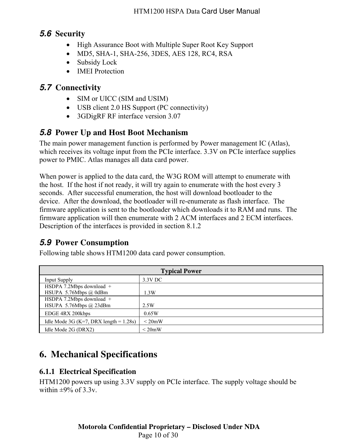  HTM1200 HSPA Data Card User Manual 5.6  Security • High Assurance Boot with Multiple Super Root Key Support • MD5, SHA-1, SHA-256, 3DES, AES 128, RC4, RSA • Subsidy Lock • IMEI Protection 5.7  Connectivity • SIM or UICC (SIM and USIM) • USB client 2.0 HS Support (PC connectivity) • 3GDigRF RF interface version 3.07 5.8  Power Up and Host Boot Mechanism The main power management function is performed by Power management IC (Atlas), which receives its voltage input from the PCIe interface. 3.3V on PCIe interface supplies power to PMIC. Atlas manages all data card power.    When power is applied to the data card, the W3G ROM will attempt to enumerate with the host.  If the host if not ready, it will try again to enumerate with the host every 3 seconds.  After successful enumeration, the host will download bootloader to the device.  After the download, the bootloader will re-enumerate as flash interface.  The firmware application is sent to the bootloader which downloads it to RAM and runs.  The firmware application will then enumerate with 2 ACM interfaces and 2 ECM interfaces. Description of the interfaces is provided in section 8.1.2 5.9  Power Consumption Following table shows HTM1200 data card power consumption.  Typical Power Input Supply  3.3V DC HSDPA 7.2Mbps download  + HSUPA  5.76Mbps @ 0dBm   1.3W HSDPA 7.2Mbps download  + HSUPA  5.76Mbps @ 23dBm  2.5W EDGE 4RX 200kbps   0.65W Idle Mode 3G (K=7, DRX length = 1.28s)   &lt; 20mW Idle Mode 2G (DRX2)  &lt; 20mW  6. Mechanical Specifications 6.1.1 Electrical Specification Motorola Confidential Proprietary – Disclosed Under NDA  Page 10 of 30 HTM1200 powers up using 3.3V supply on PCIe interface. The supply voltage should be within ±9% of 3.3v.  