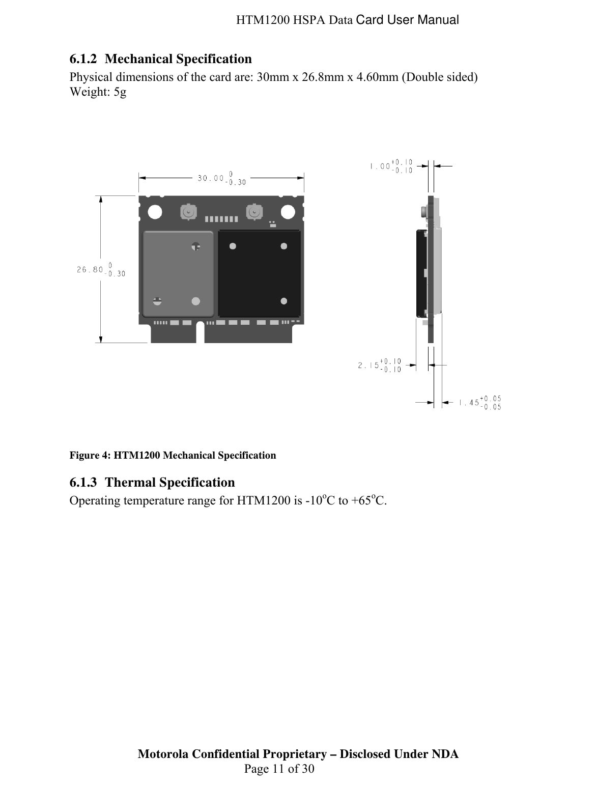  HTM1200 HSPA Data Card User Manual 6.1.2 Mechanical Specification Physical dimensions of the card are: 30mm x 26.8mm x 4.60mm (Double sided) Weight: 5g  Figure 4: HTM1200 Mechanical Specification 6.1.3 Thermal Specification Operating temperature range for HTM1200 is -10oC to +65oC. Motorola Confidential Proprietary – Disclosed Under NDA  Page 11 of 30  