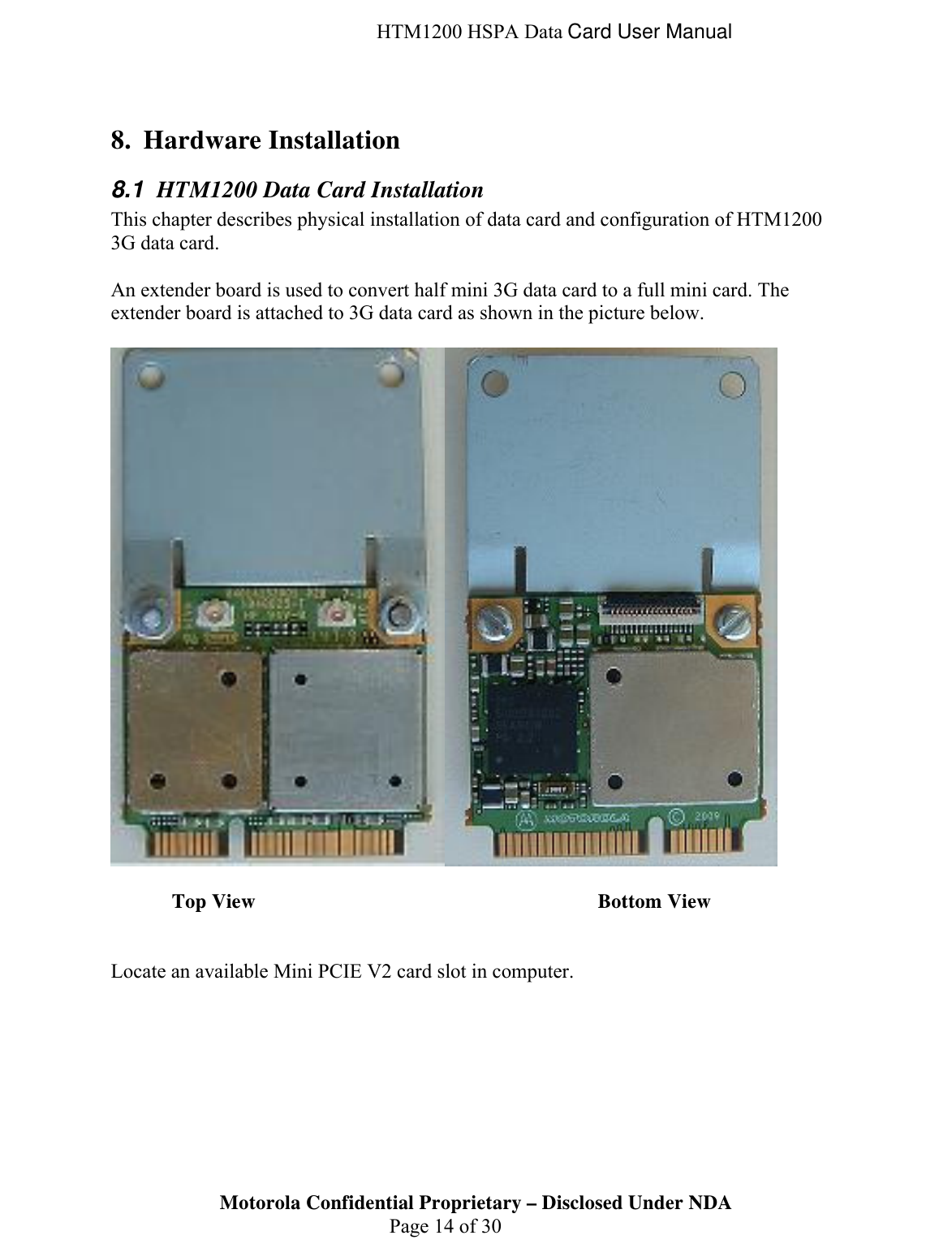  HTM1200 HSPA Data Card User Manual  8. Hardware Installation 8.1  HTM1200 Data Card Installation This chapter describes physical installation of data card and configuration of HTM1200 3G data card.  An extender board is used to convert half mini 3G data card to a full mini card. The extender board is attached to 3G data card as shown in the picture below.     Top View      Bottom View   Locate an available Mini PCIE V2 card slot in computer.   Motorola Confidential Proprietary – Disclosed Under NDA  Page 14 of 30  