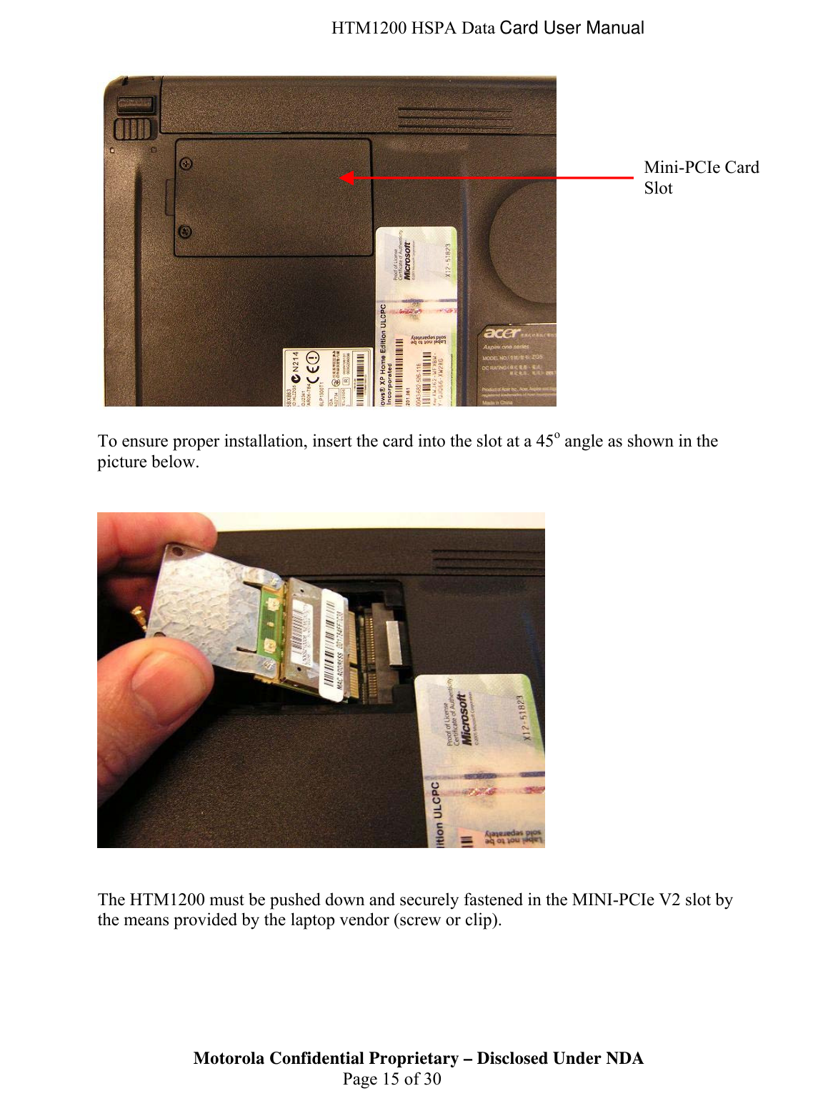  HTM1200 HSPA Data Card User Manual   To ensure proper installation, insert the card into the slot at a 45o angle as shown in the picture below.      The HTM1200 must be pushed down and securely fastened in the MINI-PCIe V2 slot by the means provided by the laptop vendor (screw or clip).  Motorola Confidential Proprietary – Disclosed Under NDA  Page 15 of 30 Mini-PCIe Card Slot 