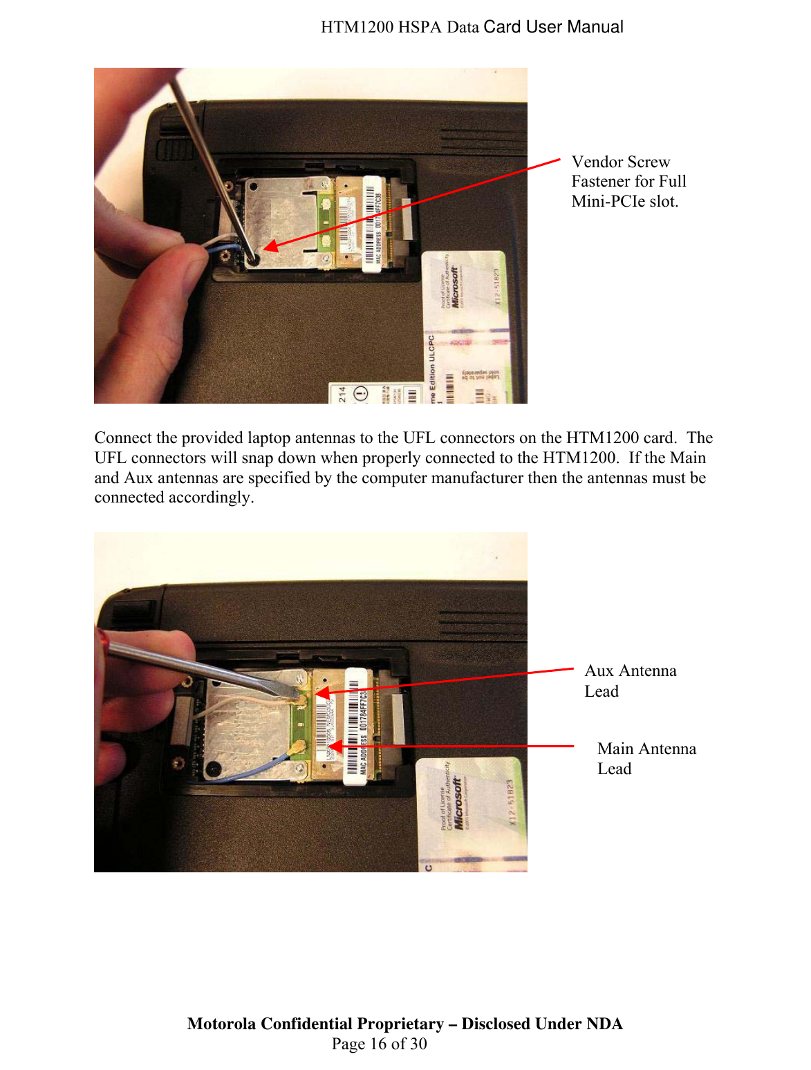  HTM1200 HSPA Data Card User Manual   Connect the provided laptop antennas to the UFL connectors on the HTM1200 card.  The UFL connectors will snap down when properly connected to the HTM1200.  If the Main and Aux antennas are specified by the computer manufacturer then the antennas must be connected accordingly.     Motorola Confidential Proprietary – Disclosed Under NDA  Page 16 of 30 Vendor Screw Fastener for Full Mini-PCIe slot. Aux Antenna Lead Main Antenna Lead  