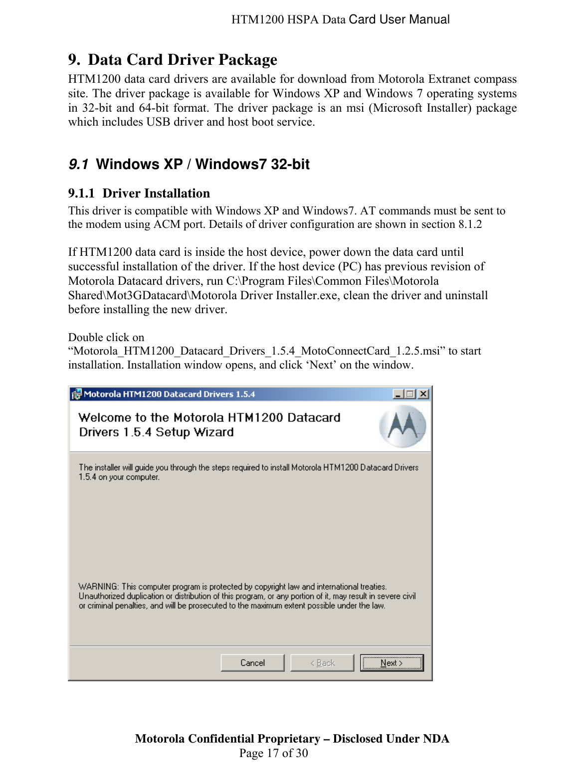  HTM1200 HSPA Data Card User Manual 9. Data Card Driver Package HTM1200 data card drivers are available for download from Motorola Extranet compass site. The driver package is available for Windows XP and Windows 7 operating systems in 32-bit and 64-bit format. The driver package is an msi (Microsoft Installer) package which includes USB driver and host boot service.  9.1  Windows XP / Windows7 32-bit 9.1.1 Driver Installation This driver is compatible with Windows XP and Windows7. AT commands must be sent to the modem using ACM port. Details of driver configuration are shown in section 8.1.2  If HTM1200 data card is inside the host device, power down the data card until successful installation of the driver. If the host device (PC) has previous revision of Motorola Datacard drivers, run C:\Program Files\Common Files\Motorola Shared\Mot3GDatacard\Motorola Driver Installer.exe, clean the driver and uninstall before installing the new driver.  Double click on “Motorola_HTM1200_Datacard_Drivers_1.5.4_MotoConnectCard_1.2.5.msi” to start installation. Installation window opens, and click ‘Next’ on the window.   Motorola Confidential Proprietary – Disclosed Under NDA  Page 17 of 30  