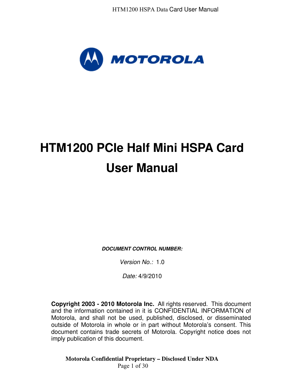  HTM1200 HSPA Data Card User Manual       HTM1200 PCIe Half Mini HSPA Card User Manual           DOCUMENT CONTROL NUMBER:   Version No.:  1.0  Date: 4/9/2010    Motorola Confidential Proprietary – Disclosed Under NDA  Page 1 of 30 Copyright 2003 - 2010 Motorola Inc.  All rights reserved.  This document and the information contained in it is CONFIDENTIAL INFORMATION of Motorola, and shall not be used, published, disclosed, or disseminated outside of Motorola in whole or in part without Motorola’s consent. This document contains trade secrets of Motorola. Copyright notice does not imply publication of this document. 