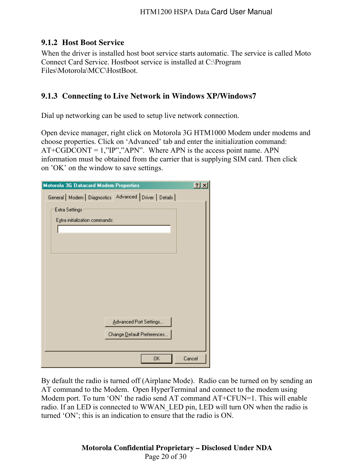  HTM1200 HSPA Data Card User Manual 9.1.2 Host Boot Service When the driver is installed host boot service starts automatic. The service is called Moto Connect Card Service. Hostboot service is installed at C:\Program Files\Motorola\MCC\HostBoot.   9.1.3 Connecting to Live Network in Windows XP/Windows7  Dial up networking can be used to setup live network connection.  Open device manager, right click on Motorola 3G HTM1000 Modem under modems and choose properties. Click on ‘Advanced’ tab and enter the initialization command:  AT+CGDCONT = 1,”IP”,”APN”.  Where APN is the access point name. APN information must be obtained from the carrier that is supplying SIM card. Then click on ’OK’ on the window to save settings.    By default the radio is turned off (Airplane Mode).  Radio can be turned on by sending an AT command to the Modem.  Open HyperTerminal and connect to the modem using Modem port. To turn ‘ON’ the radio send AT command AT+CFUN=1. This will enable radio. If an LED is connected to WWAN_LED pin, LED will turn ON when the radio is turned ‘ON’; this is an indication to ensure that the radio is ON. Motorola Confidential Proprietary – Disclosed Under NDA  Page 20 of 30  