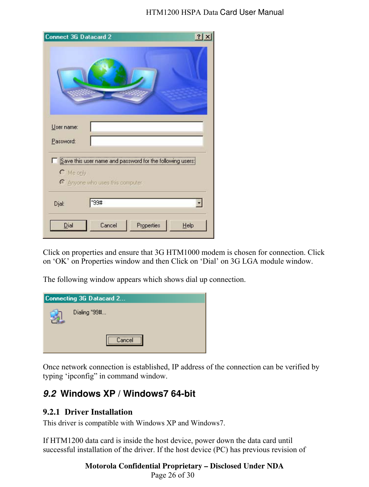  HTM1200 HSPA Data Card User Manual   Click on properties and ensure that 3G HTM1000 modem is chosen for connection. Click on ‘OK’ on Properties window and then Click on ‘Dial’ on 3G LGA module window.   The following window appears which shows dial up connection.     Once network connection is established, IP address of the connection can be verified by typing ‘ipconfig” in command window.  9.2  Windows XP / Windows7 64-bit 9.2.1 Driver Installation This driver is compatible with Windows XP and Windows7.   Motorola Confidential Proprietary – Disclosed Under NDA  Page 26 of 30 If HTM1200 data card is inside the host device, power down the data card until successful installation of the driver. If the host device (PC) has previous revision of 