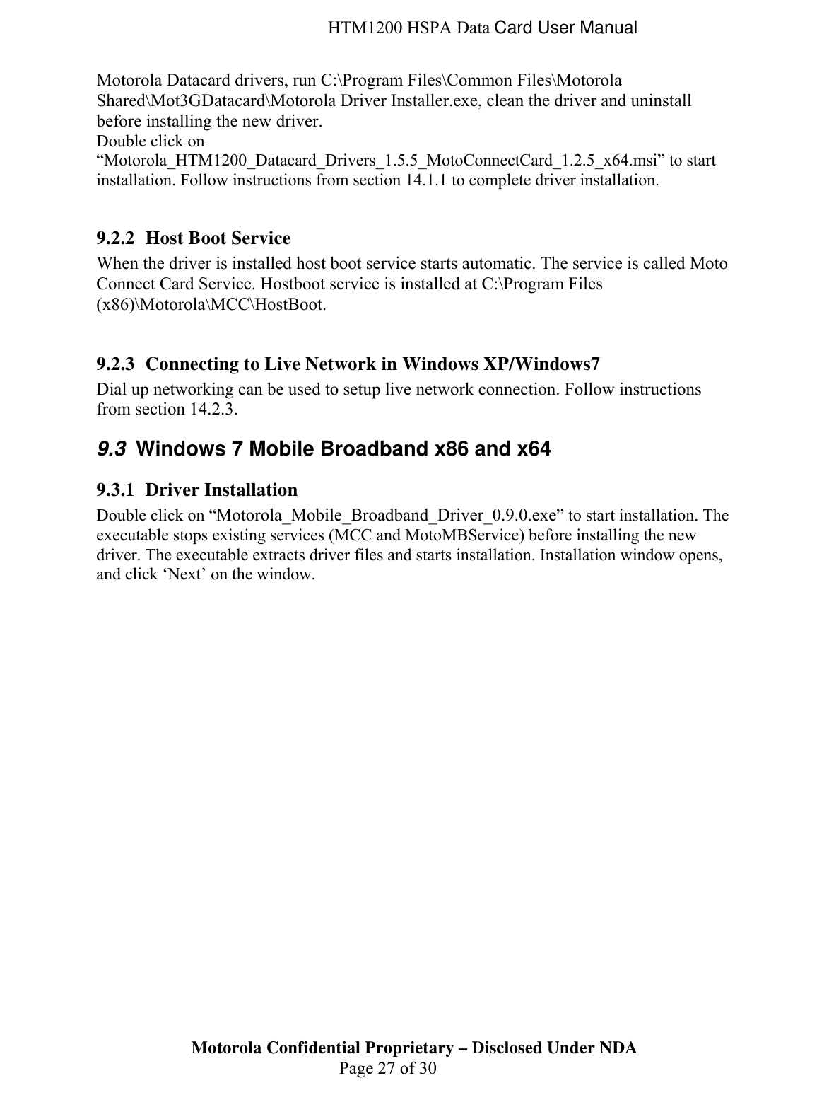  HTM1200 HSPA Data Card User Manual Motorola Datacard drivers, run C:\Program Files\Common Files\Motorola Shared\Mot3GDatacard\Motorola Driver Installer.exe, clean the driver and uninstall before installing the new driver. Double click on “Motorola_HTM1200_Datacard_Drivers_1.5.5_MotoConnectCard_1.2.5_x64.msi” to start installation. Follow instructions from section 14.1.1 to complete driver installation.  9.2.2 Host Boot Service When the driver is installed host boot service starts automatic. The service is called Moto Connect Card Service. Hostboot service is installed at C:\Program Files (x86)\Motorola\MCC\HostBoot.   9.2.3 Connecting to Live Network in Windows XP/Windows7 Dial up networking can be used to setup live network connection. Follow instructions from section 14.2.3. 9.3  Windows 7 Mobile Broadband x86 and x64 9.3.1 Driver Installation  Double click on “Motorola_Mobile_Broadband_Driver_0.9.0.exe” to start installation. The executable stops existing services (MCC and MotoMBService) before installing the new driver. The executable extracts driver files and starts installation. Installation window opens, and click ‘Next’ on the window. Motorola Confidential Proprietary – Disclosed Under NDA  Page 27 of 30  