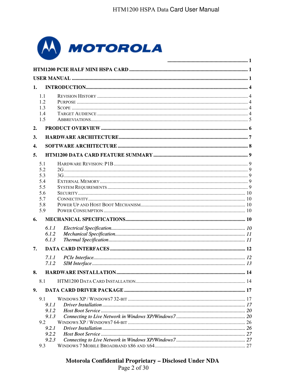  HTM1200 HSPA Data Card User Manual  ............................................................... 1 HTM1200 PCIE HALF MINI HSPA CARD............................................................................................. 1 USER MANUAL .......................................................................................................................................... 1 1. INTRODUCTION...............................................................................................................................  44444567899999910101010101011111212131414171717209.1.3 Connecting to Live Network in Windows XP/Windows7 ...................................................... 20 26262727271.1 REVISION HISTORY ......................................................................................................................  1.2 PURPOSE ......................................................................................................................................  1.3 SCOPE ..........................................................................................................................................  1.4 TARGET AUDIENCE ......................................................................................................................  1.5 ABBREVIATIONS...........................................................................................................................  2. PRODUCT OVERVIEW...................................................................................................................  3. HARDWARE ARCHITECTURE.....................................................................................................  4. SOFTWARE ARCHITECTURE......................................................................................................  5. HTM1200 DATA CARD FEATURE SUMMARY..........................................................................  5.1 HARDWARE REVISION: P1B .........................................................................................................  5.2 2G................................................................................................................................................  5.3 3G................................................................................................................................................  5.4 EXTERNAL MEMORY....................................................................................................................  5.5 SYSTEM REQUIREMENTS ..............................................................................................................  5.6 SECURITY...................................................................................................................................  5.7 CONNECTIVITY...........................................................................................................................  5.8 POWER UP AND HOST BOOT MECHANISM..................................................................................  5.9 POWER CONSUMPTION ...............................................................................................................  6. MECHANICAL SPECIFICATIONS..............................................................................................  6.1.1 Electrical Specification.........................................................................................................  6.1.2 Mechanical Specification......................................................................................................  6.1.3 Thermal Specification........................................................................................................... 7. DATA CARD INTERFACES..........................................................................................................  7.1.1 PCIe Interface.......................................................................................................................  7.1.2 SIM Interface........................................................................................................................  8. HARDWARE INSTALLATION.....................................................................................................  8.1 HTM1200 DATA CARD INSTALLATION......................................................................................  9. DATA CARD DRIVER PACKAGE...............................................................................................  9.1 WINDOWS XP / WINDOWS7 32-BIT ............................................................................................  9.1.1 Driver Installation ................................................................................................................  9.1.2 Host Boot Service .................................................................................................................  9.2 WINDOWS XP / WINDOWS7 64-BIT ............................................................................................  9.2.1 Driver Installation ................................................................................................................  9.2.2 Host Boot Service .................................................................................................................  9.2.3 Connecting to Live Network in Windows XP/Windows7 ......................................................  Motorola Confidential Proprietary – Disclosed Under NDA  Page 2 of 30 9.3 WINDOWS 7 MOBILE BROADBAND X86 AND X64.......................................................................  