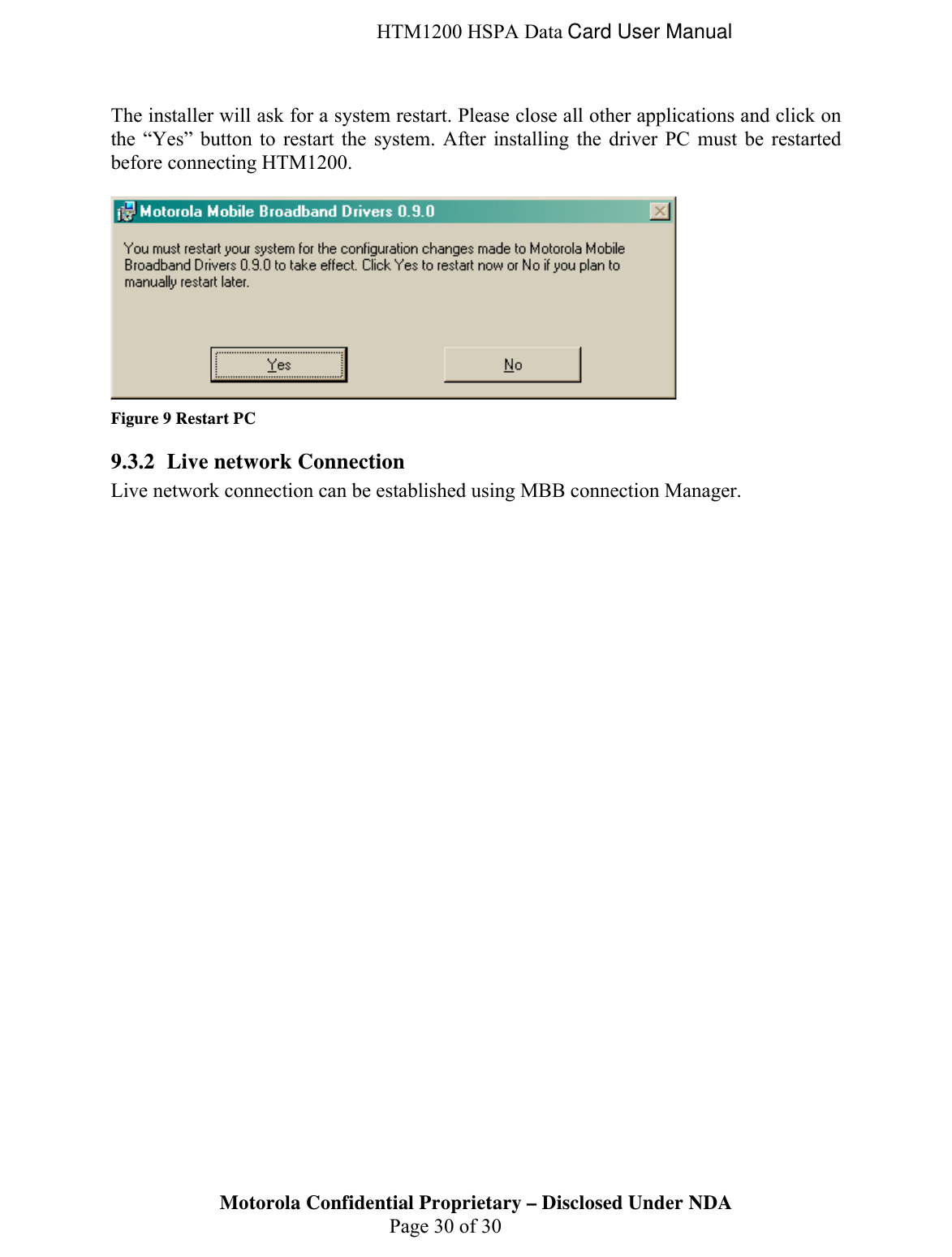  HTM1200 HSPA Data Card User Manual Motorola Confidential Proprietary – Disclosed Under NDA  Page 30 of 30  The installer will ask for a system restart. Please close all other applications and click on the “Yes” button to restart the system. After installing the driver PC must be restarted before connecting HTM1200.   Figure 9 Restart PC 9.3.2 Live network Connection  Live network connection can be established using MBB connection Manager. 