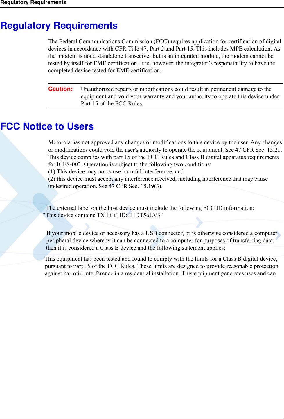 Regulatory RequirementsRegulatory RequirementsThe Federal Communications Commission (FCC) requires application for certification of digital devices in accordance with CFR Title 47, Part 2 and Part 15. This includes MPE calculation. As the  modem is not a standalone transceiver but is an integrated module, the modem cannot be tested by itself for EME certification. It is, however, the integrator’s responsibility to have the completed device tested for EME certification.Caution: Unauthorized repairs or modifications could result in permanent damage to the equipment and void your warranty and your authority to operate this device under Part 15 of the FCC Rules.FCC Notice to UsersMotorola has not approved any changes or modifications to this device by the user. Any changes or modifications could void the user&apos;s authority to operate the equipment. See 47 CFR Sec. 15.21. This device complies with part 15 of the FCC Rules and Class B digital apparatus requirements for ICES-003. Operation is subject to the following two conditions: (1) This device may not cause harmful interference, and (2) this device must accept any interference received, including interference that may cause undesired operation. See 47 CFR Sec. 15.19(3).                                  The external label on the host device must include the following FCC ID information:                             &quot;This device contains TX FCC ID: IHDT56LV3&quot;                                If your mobile device or accessory has a USB connector, or is otherwise considered a computer                                peripheral device whereby it can be connected to a computer for purposes of transferring data,                               then it is considered a Class B device and the following statement applies:                             This equipment has been tested and found to comply with the limits for a Class B digital device,                               pursuant to part 15 of the FCC Rules. These limits are designed to provide reasonable protection                               against harmful interference in a residential installation. This equipment generates uses and can 