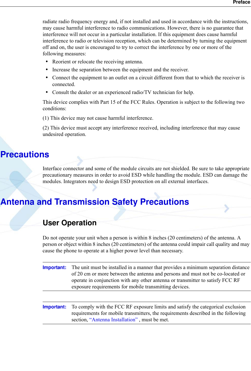  Prefaceradiate radio frequency energy and, if not installed and used in accordance with the instructions, may cause harmful interference to radio communications. However, there is no guarantee that interference will not occur in a particular installation. If this equipment does cause harmful interference to radio or television reception, which can be determined by turning the equipment off and on, the user is encouraged to try to correct the interference by one or more of the following measures:•Reorient or relocate the receiving antenna.•Increase the separation between the equipment and the receiver.•Connect the equipment to an outlet on a circuit different from that to which the receiver is connected.•Consult the dealer or an experienced radio/TV technician for help.This device complies with Part 15 of the FCC Rules. Operation is subject to the following two conditions:(1) This device may not cause harmful interference.(2) This device must accept any interference received, including interference that may cause undesired operation.PrecautionsInterface connector and some of the module circuits are not shielded. Be sure to take appropriate precautionary measures in order to avoid ESD while handling the module. ESD can damage the modules. Integrators need to design ESD protection on all external interfaces.Antenna and Transmission Safety PrecautionsUser OperationDo not operate your unit when a person is within 8 inches (20 centimeters) of the antenna. A person or object within 8 inches (20 centimeters) of the antenna could impair call quality and may cause the phone to operate at a higher power level than necessary.Important: The unit must be installed in a manner that provides a minimum separation distance of 20 cm or more between the antenna and persons and must not be co-located or operate in conjunction with any other antenna or transmitter to satisfy FCC RF exposure requirements for mobile transmitting devices.Important: To comply with the FCC RF exposure limits and satisfy the categorical exclusion requirements for mobile transmitters, the requirements described in the following section, “Antenna Installation” , must be met. 