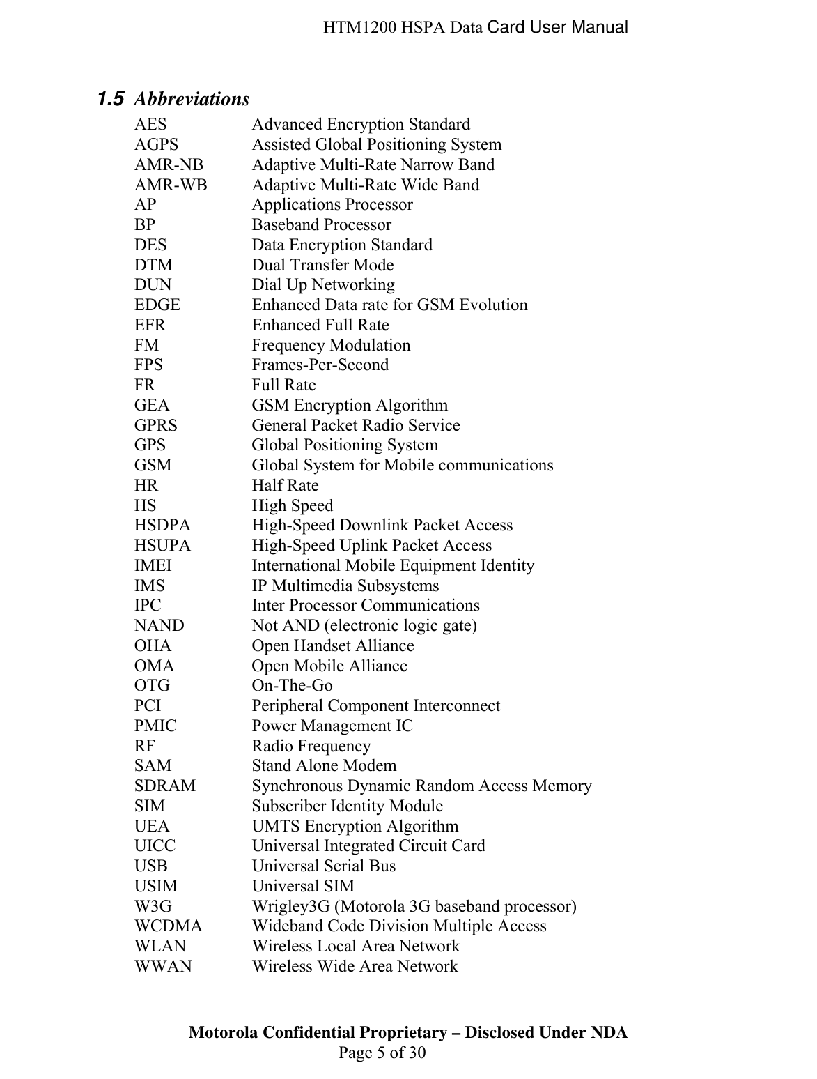  HTM1200 HSPA Data Card User Manual Motorola Confidential Proprietary – Disclosed Under NDA  Page 5 of 30 1.5  Abbreviations AES    Advanced Encryption Standard AGPS    Assisted Global Positioning System AMR-NB  Adaptive Multi-Rate Narrow Band AMR-WB  Adaptive Multi-Rate Wide Band AP   Applications Processor BP   Baseband Processor DES    Data Encryption Standard DTM    Dual Transfer Mode DUN    Dial Up Networking EDGE    Enhanced Data rate for GSM Evolution EFR    Enhanced Full Rate FM   Frequency Modulation FPS   Frames-Per-Second FR   Full Rate GEA    GSM Encryption Algorithm GPRS    General Packet Radio Service GPS    Global Positioning System GSM    Global System for Mobile communications HR   Half Rate HS   High Speed HSDPA    High-Speed Downlink Packet Access HSUPA    High-Speed Uplink Packet Access IMEI    International Mobile Equipment Identity IMS    IP Multimedia Subsystems IPC    Inter Processor Communications NAND    Not AND (electronic logic gate) OHA    Open Handset Alliance OMA    Open Mobile Alliance OTG   On-The-Go PCI    Peripheral Component Interconnect PMIC    Power Management IC RF   Radio Frequency SAM    Stand Alone Modem SDRAM   Synchronous Dynamic Random Access Memory SIM    Subscriber Identity Module UEA    UMTS Encryption Algorithm UICC    Universal Integrated Circuit Card USB    Universal Serial Bus USIM   Universal SIM W3G    Wrigley3G (Motorola 3G baseband processor) WCDMA  Wideband Code Division Multiple Access WLAN    Wireless Local Area Network WWAN    Wireless Wide Area Network 