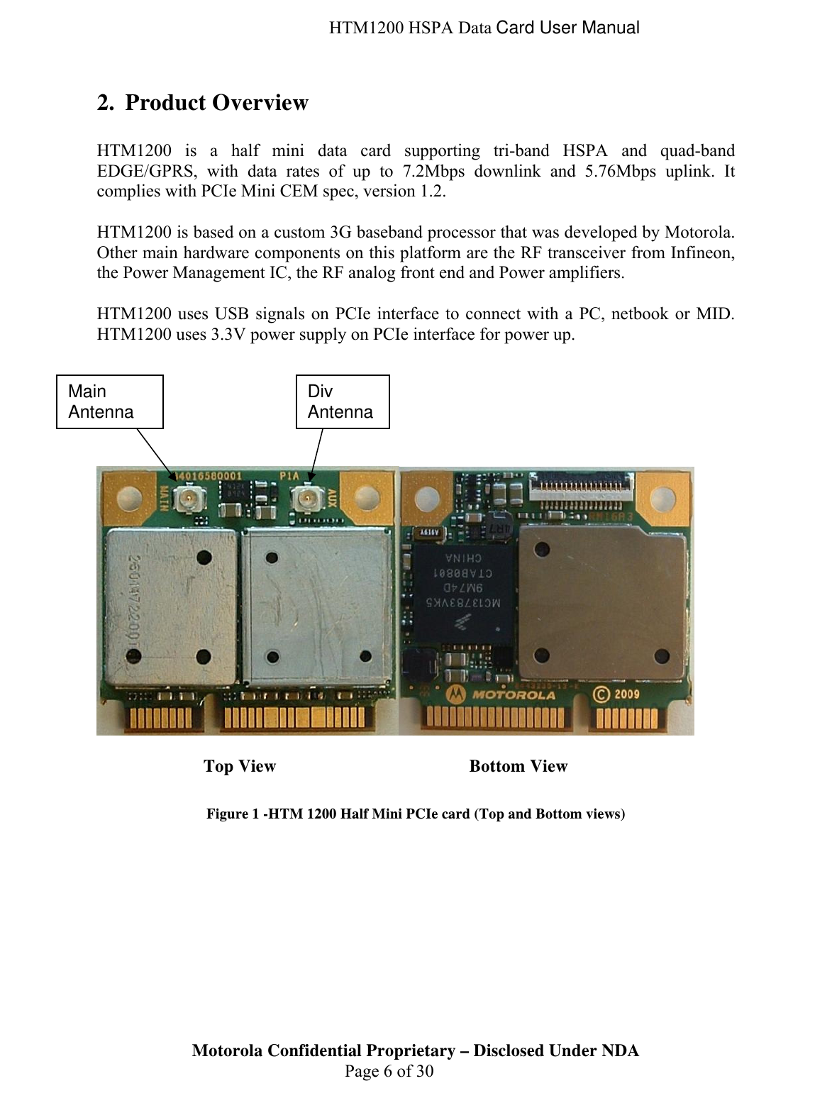  HTM1200 HSPA Data Card User Manual 2. Product Overview  HTM1200 is a half mini data card supporting tri-band HSPA and quad-band EDGE/GPRS, with data rates of up to 7.2Mbps downlink and 5.76Mbps uplink. It complies with PCIe Mini CEM spec, version 1.2.   HTM1200 is based on a custom 3G baseband processor that was developed by Motorola. Other main hardware components on this platform are the RF transceiver from Infineon, the Power Management IC, the RF analog front end and Power amplifiers.   HTM1200 uses USB signals on PCIe interface to connect with a PC, netbook or MID. HTM1200 uses 3.3V power supply on PCIe interface for power up.            Top View    Bottom View  Figure 1 -HTM 1200 Half Mini PCIe card (Top and Bottom views) Motorola Confidential Proprietary – Disclosed Under NDA  Page 6 of 30 Main Antenna  Div Antenna 