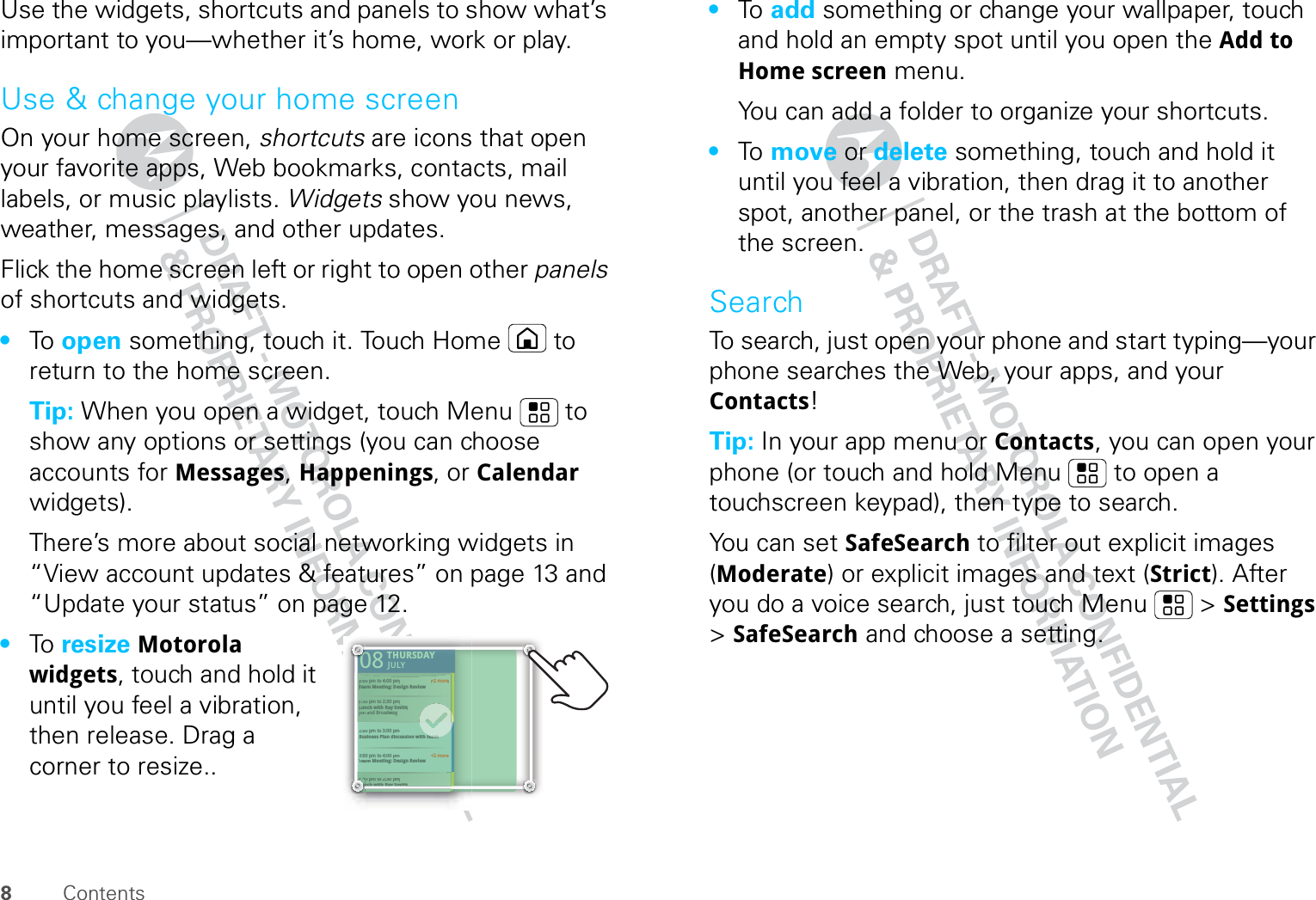 8ContentsUse the widgets, shortcuts and panels to show what’s important to you—whether it’s home, work or play.Use &amp; change your home screenOn your home screen, shortcuts are icons that open your favorite apps, Web bookmarks, contacts, mail labels, or music playlists. Widgets show you news, weather, messages, and other updates.Flick the home screen left or right to open other panels of shortcuts and widgets.•To   open something, touch it. Touch Home  to return to the home screen.Tip: When you open a widget, touch Menu  to show any options or settings (you can choose accounts for Messages, Happenings, or Calendar widgets).There’s more about social networking widgets in “View account updates &amp; features” on page 13 and “Update your status” on page 12.•To   resize Motorola widgets, touch and hold it until you feel a vibration, then release. Drag a corner to resize..THURSDAY08JULY1:30 pm to 2:30 pmLunch with Ray Smith3:00 pm to 4:00 pmTeam Meeting: Design Review+2 more+2 more1:30 pm to 2:30 pmLunch with Ray Smith5th and Broadway2:00 pm to 3:00 pmBusiness Plan discussion with team3:00 pm to 4:00 pmTeam Meeting: Design ReviewTHURSDAY08JULY1:30 301pm topm to2:30 2:30pm pmnchnchwithwithRayRaySmithSmith33:000 pm to 4:00 pmTTeeam Meeting: Design Review+2 more+2 more1:330 pm to 2:30 pmLuunch with Ray Smith5thth and Broadway22:000 pm to 3:00 pmBuusiness Plan discussion with team33:000 pm to 4:00 pmTTeeam Meeting: Design Reviewteam0000000000000000000011:311LuLuLuLuLuuunLuunL•To   add something or change your wallpaper, touch and hold an empty spot until you open the Add to Home screen menu.You can add a folder to organize your shortcuts.•To   move or delete something, touch and hold it until you feel a vibration, then drag it to another spot, another panel, or the trash at the bottom of the screen.SearchTo search, just open your phone and start typing—your phone searches the Web, your apps, and your Contacts!Tip: In your app menu or Contacts, you can open your phone (or touch and hold Menu  to open a touchscreen keypad), then type to search.You can set SafeSearch to filter out explicit images (Moderate) or explicit images and text (Strict). After you do a voice search, just touch Menu  &gt; Settings &gt; SafeSearch and choose a setting.