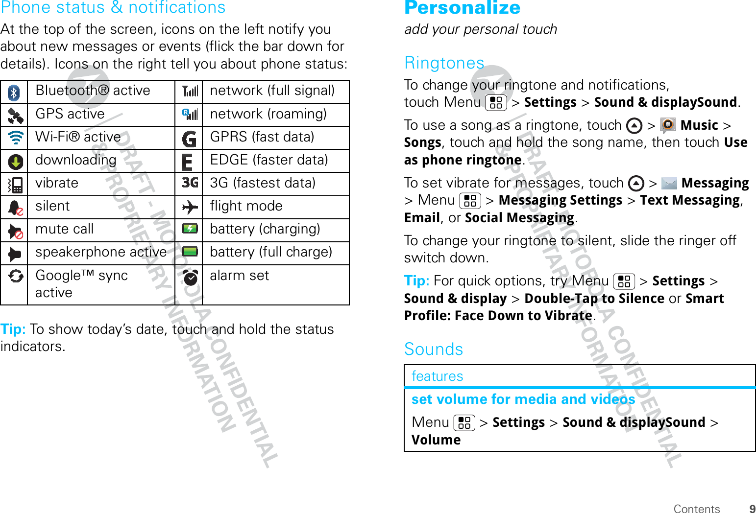 9ContentsPhone status &amp; notificationsAt the top of the screen, icons on the left notify you about new messages or events (flick the bar down for details). Icons on the right tell you about phone status:Tip: To show today’s date, touch and hold the status indicators.Bluetooth® active  network (full signal)GPS active network (roaming)Wi-Fi® active GPRS (fast data)downloading  EDGE (faster data)vibrate  3G (fastest data)silent flight modemute call battery (charging)speakerphone active battery (full charge)Google™ sync activealarm set Personalizeadd your personal touchRingtonesTo change your ringtone and notifications, touch Menu &gt; Settings &gt; Sound &amp; displaySound.To use a song as a ringtone, touch &gt;  Music &gt; Songs, touch and hold the song name, then touch Use as phone ringtone.To set vibrate for messages, touch &gt;  Messaging &gt; Menu  &gt; Messaging Settings &gt; Text Messaging, Email, or Social Messaging.To change your ringtone to silent, slide the ringer off switch down.Tip: For quick options, try Menu &gt; Settings &gt; Sound &amp; display &gt; Double-Tap to Silence or Smart Profile: Face Down to Vibrate.Soundsfeaturesset volume for media and videosMenu  &gt; Settings &gt; Sound &amp; displaySound &gt; Volume