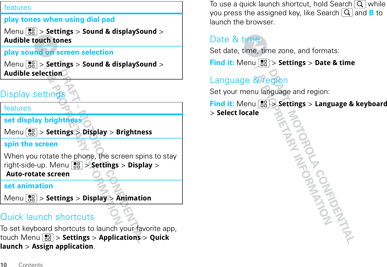 10 ContentsDisplay settingsQuick launch shortcutsTo set keyboard shortcuts to launch your favorite app, touch Menu  &gt; Settings &gt; Applications &gt; Quick launch &gt; Assign application.play tones when using dial padMenu  &gt; Settings &gt; Sound &amp; displaySound &gt; Audible touch tonesplay sound on screen selectionMenu  &gt; Settings &gt; Sound &amp; displaySound &gt; Audible selectionfeaturesset display brightnessMenu  &gt; Settings &gt; Display &gt; Brightnessspin the screenWhen you rotate the phone, the screen spins to stay right-side-up. Menu  &gt; Settings &gt; Display &gt; Auto-rotate screenset animationMenu  &gt; Settings &gt; Display &gt; Animationfeatures To use a quick launch shortcut, hold Search  while you press the assigned key, like Search  and B to launch the browser.Date &amp; timeSet date, time, time zone, and formats:Find it: Menu  &gt; Settings &gt; Date &amp; timeLanguage &amp; regionSet your menu language and region:Find it: Menu  &gt; Settings &gt; Language &amp; keyboard &gt; Select locale