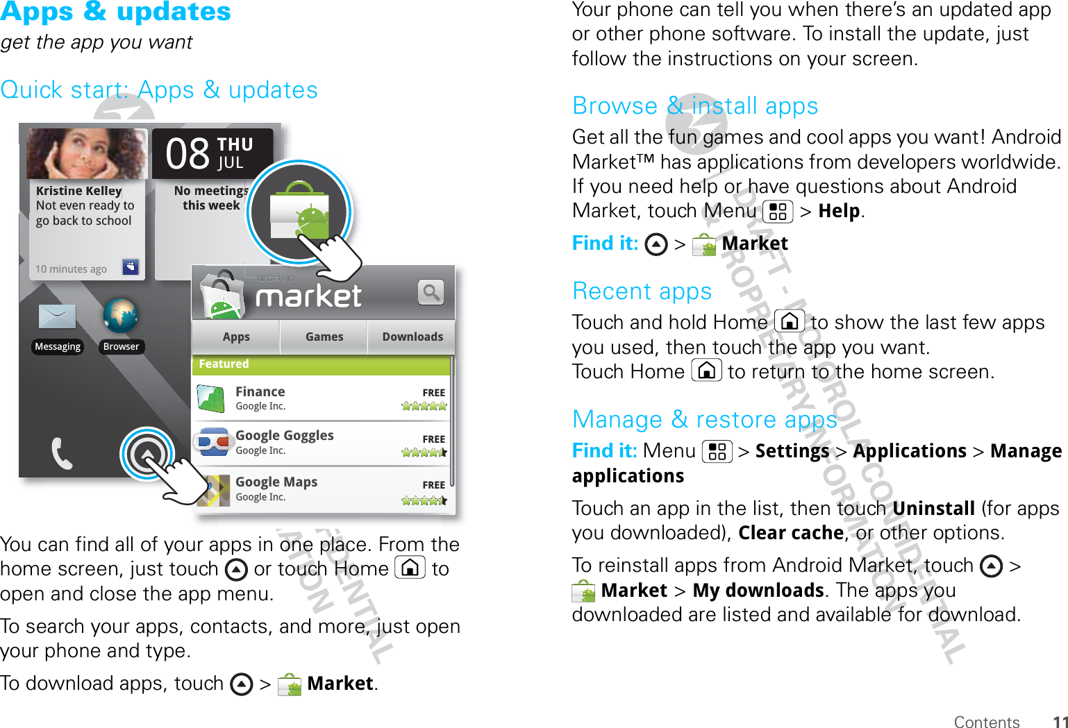 11ContentsApps &amp; updatesget the app you wantQuick start: Apps &amp; updatesYou can find all of your apps in one place. From the home screen, just touch  or touch Home  to open and close the app menu.To search your apps, contacts, and more, just open your phone and type.To download apps, touch &gt;  Market.Kristine KelleyNot even ready to go back to school10 minutes agoKKKriiiistttiiiiiinnneee KKKKKKeeellllllllllllleeyNot even ready tNo meetings this weekto NNNNNNooo mmmeeeeeetttttiiiiiiiinnngggssthis weekTHU08JULBrowserMessagingApps Games DownloadsFeaturedGoogle GogglesFREEGoogle Inc.Google MapsFREEGoogle Inc.GGFREEFinanceGoogle Inc.ss Your phone can tell you when there’s an updated app or other phone software. To install the update, just follow the instructions on your screen.Browse &amp; install appsGet all the fun games and cool apps you want! Android Market™ has applications from developers worldwide. If you need help or have questions about Android Market, touch Menu  &gt; Help.Find it:  &gt;  MarketRecent appsTouch and hold Home  to show the last few apps you used, then touch the app you want. Touch Home  to return to the home screen.Manage &amp; restore appsFind it: Menu  &gt; Settings &gt; Applications &gt; Manage applicationsTouch an app in the list, then touch Uninstall (for apps you downloaded), Clear cache, or other options.To reinstall apps from Android Market, touch &gt; Market &gt; My downloads. The apps you downloaded are listed and available for download.