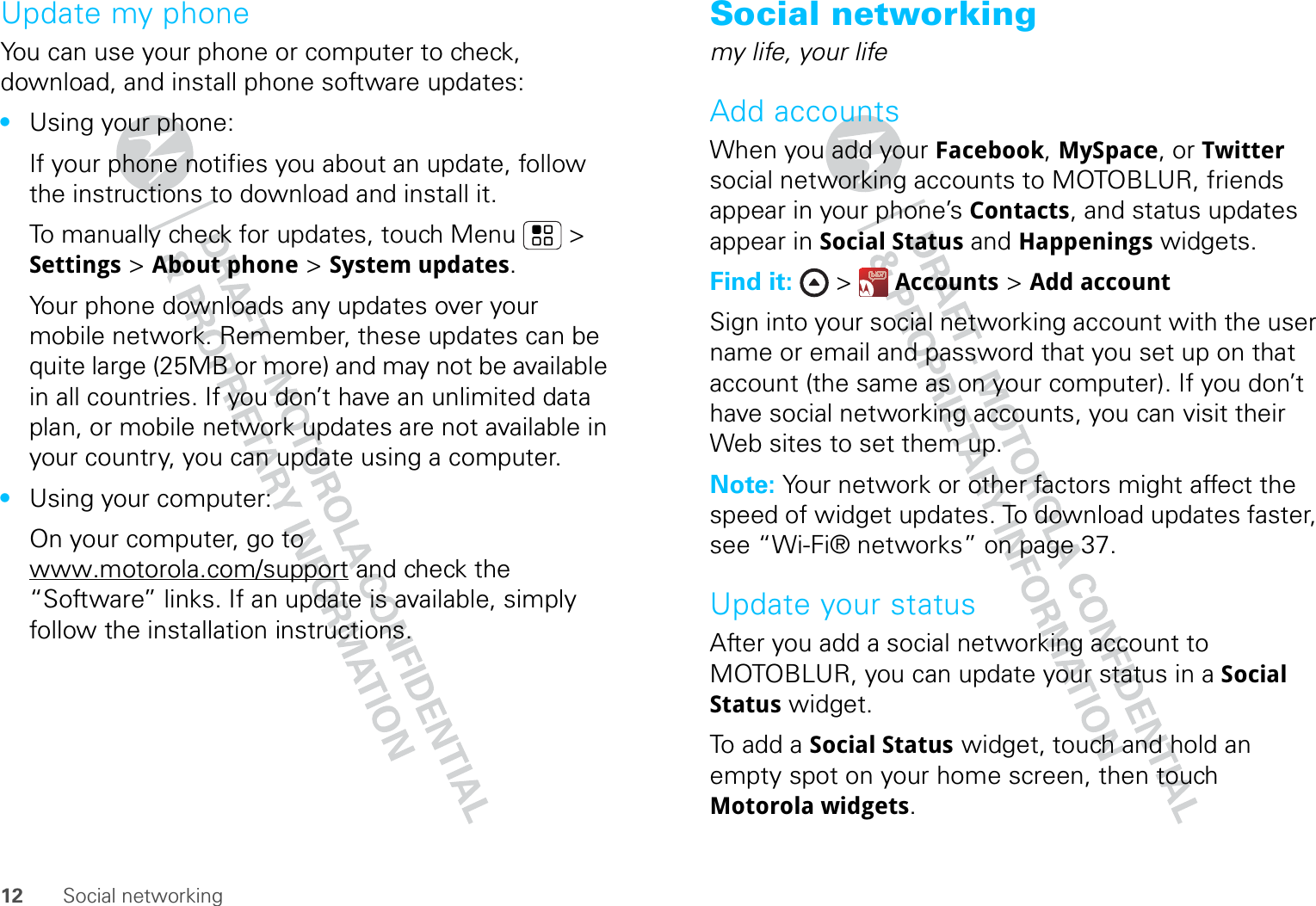 12 Social networkingUpdate my phoneYou can use your phone or computer to check, download, and install phone software updates:•Using your phone:If your phone notifies you about an update, follow the instructions to download and install it.To manually check for updates, touch Menu  &gt; Settings &gt; About phone &gt; System updates.Your phone downloads any updates over your mobile network. Remember, these updates can be quite large (25MB or more) and may not be available in all countries. If you don’t have an unlimited data plan, or mobile network updates are not available in your country, you can update using a computer.•Using your computer:On your computer, go to www.motorola.com/support and check the “Software” links. If an update is available, simply follow the installation instructions.Social networkingmy life, your lifeAdd accountsWhen you add your Facebook, MySpace, or Twitter social networking accounts to MOTOBLUR, friends appear in your phone’s Contacts, and status updates appear in Social Status and Happenings widgets.Find it:  &gt;  Accounts &gt; Add accountSign into your social networking account with the user name or email and password that you set up on that account (the same as on your computer). If you don’t have social networking accounts, you can visit their Web sites to set them up.Note: Your network or other factors might affect the speed of widget updates. To download updates faster, see “Wi-Fi® networks” on page 37.Update your statusAfter you add a social networking account to MOTOBLUR, you can update your status in a Social Status widget.To add a Social Status widget, touch and hold an empty spot on your home screen, then touch Motorola widgets.