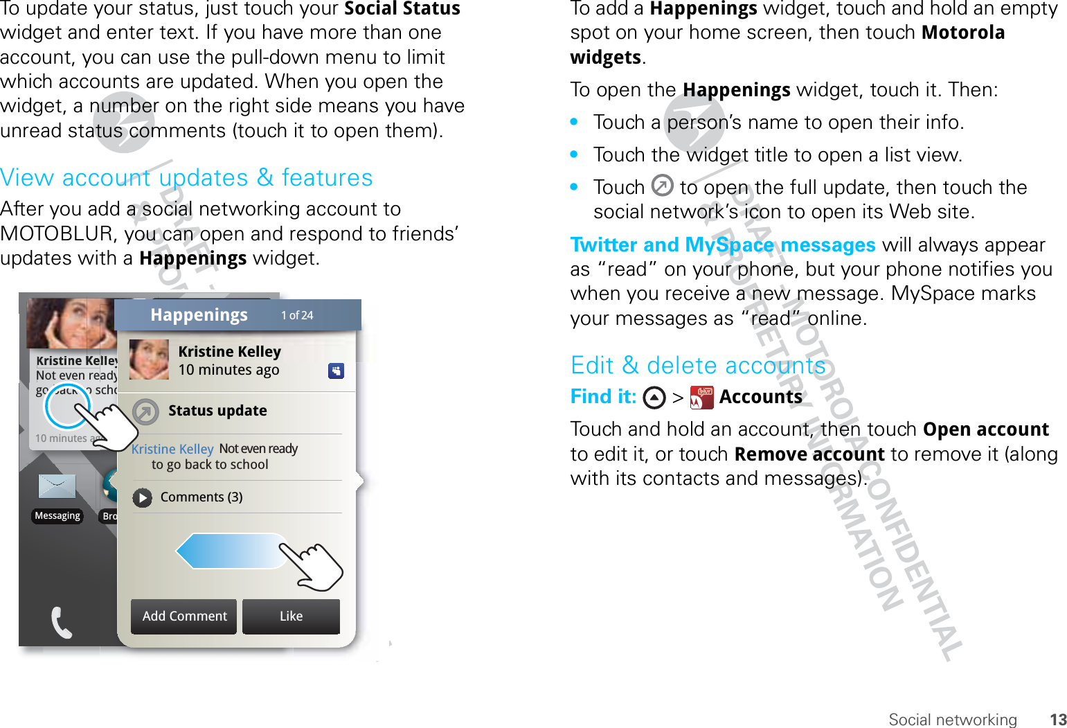 13Social networkingTo update your status, just touch your Social Status widget and enter text. If you have more than one account, you can use the pull-down menu to limit which accounts are updated. When you open the widget, a number on the right side means you have unread status comments (touch it to open them).View account updates &amp; featuresAfter you add a social networking account to MOTOBLUR, you can open and respond to friends’ updates with a Happenings widget.Kristine KelleyNot even ready to go back to school10 minutes agoKKKriiiistttiiiiiinnneee KKKKKKeNot even reNo meetings this weekTHU08JULBrowserMessagingschoogolleyyadyyBrooooKristine Kelley10 minutes agoStatus updateKristine Kelley Not even ready      to go back to schoolComments (3)KKKKKKeeellllllllllleeyyTTTTTHHHHHUUUUUKristine Kelley1 of 24HappeningsAdd Comment LikeTo add a Happenings widget, touch and hold an empty spot on your home screen, then touch Motorola widgets.To open the Happenings widget, touch it. Then:•Touch a person’s name to open their info.•Touch the widget title to open a list view.•Touch   to open the full update, then touch the social network’s icon to open its Web site.Twitter and MySpace messages will always appear as “read” on your phone, but your phone notifies you when you receive a new message. MySpace marks your messages as “read” online.Edit &amp; delete accountsFind it:  &gt;  AccountsTouch and hold an account, then touch Open account to edit it, or touch Remove account to remove it (along with its contacts and messages).