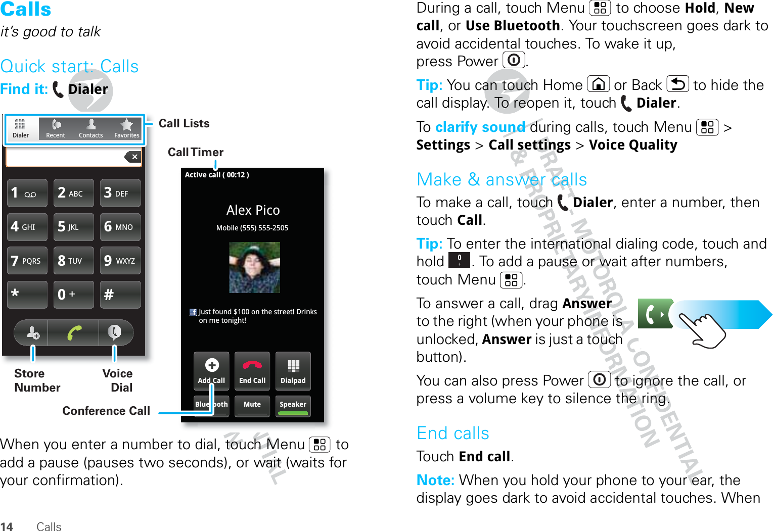 14 CallsCallsit’s good to talkQuick start: CallsFind it:  DialerWhen you enter a number to dial, touch Menu  to add a pause (pauses two seconds), or wait (waits for your confirmation).FavoritesContactsRecentDialerTUVPQRS WXYZ879*+#0GHI MNO465JKLABC DEF123Active call ( 00:12 )Alex PicoMobile (555) 555-2505     Just found $100 on the street! Drinks on me tonight!DialpadEnd CallAdd CallSpeakerMuteBluetoothCall TimerConference CallCall ListsStore NumberVoice DialDuring a call, touch Menu  to choose Hold, New call, or Use Bluetooth. Your touchscreen goes dark to avoid accidental touches. To wake it up, press Power .Tip: You can touch Home or Back  to hide the call display. To reopen it, touch Dialer.To   clarify sound during calls, touch Menu  &gt; Settings &gt; Call settings &gt; Voice QualityMake &amp; answer callsTo make a call, touch Dialer, enter a number, then touch Call.Tip: To enter the international dialing code, touch and hold . To add a pause or wait after numbers, touch Menu .To answer a call, drag Answer to the right (when your phone is unlocked, Answer is just a touch button).You can also press Power  to ignore the call, or press a volume key to silence the ring.End callsTouch End call.Note: When you hold your phone to your ear, the display goes dark to avoid accidental touches. When 