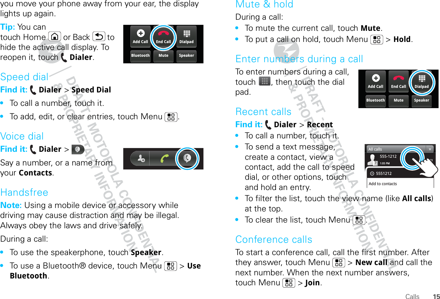 15Callsyou move your phone away from your ear, the display lights up again.Tip: You can touch Home or Back  to hide the active call display. To reopen it, touch Dialer.Speed dialFind it:  Dialer &gt; Speed Dial•To call a number, touch it.•To add, edit, or clear entries, touch Menu .Voice dialFind it:  Dialer &gt; Say a number, or a name from your Contacts.HandsfreeNote: Using a mobile device or accessory while driving may cause distraction and may be illegal. Always obey the laws and drive safely.During a call:•To use the speakerphone, touch Speaker.•To use a Bluetooth® device, touch Menu  &gt; Use Bluetooth.DialpadEnd CallAdd CallSpeakerMuteBluetoothMute &amp; holdDuring a call:•To mute the current call, touch Mute.•To put a call on hold, touch Menu  &gt; Hold.Enter numbers during a callTo enter numbers during a call, touch , then touch the dial pad.Recent callsFind it:  Dialer &gt; Recent•To call a number, touch it.•To send a text message, create a contact, view a contact, add the call to speed dial, or other options, touch and hold an entry.•To filter the list, touch the view name (like All calls) at the top.•To clear the list, touch Menu .Conference callsTo start a conference call, call the first number. After they answer, touch Menu  &gt; New call and call the next number. When the next number answers, touch Menu  &gt; Join.DialpadEnd CallAdd CallSpeakerMuteBluetooth03:33555-12121:05 PMAll calls5551212Add to contacts