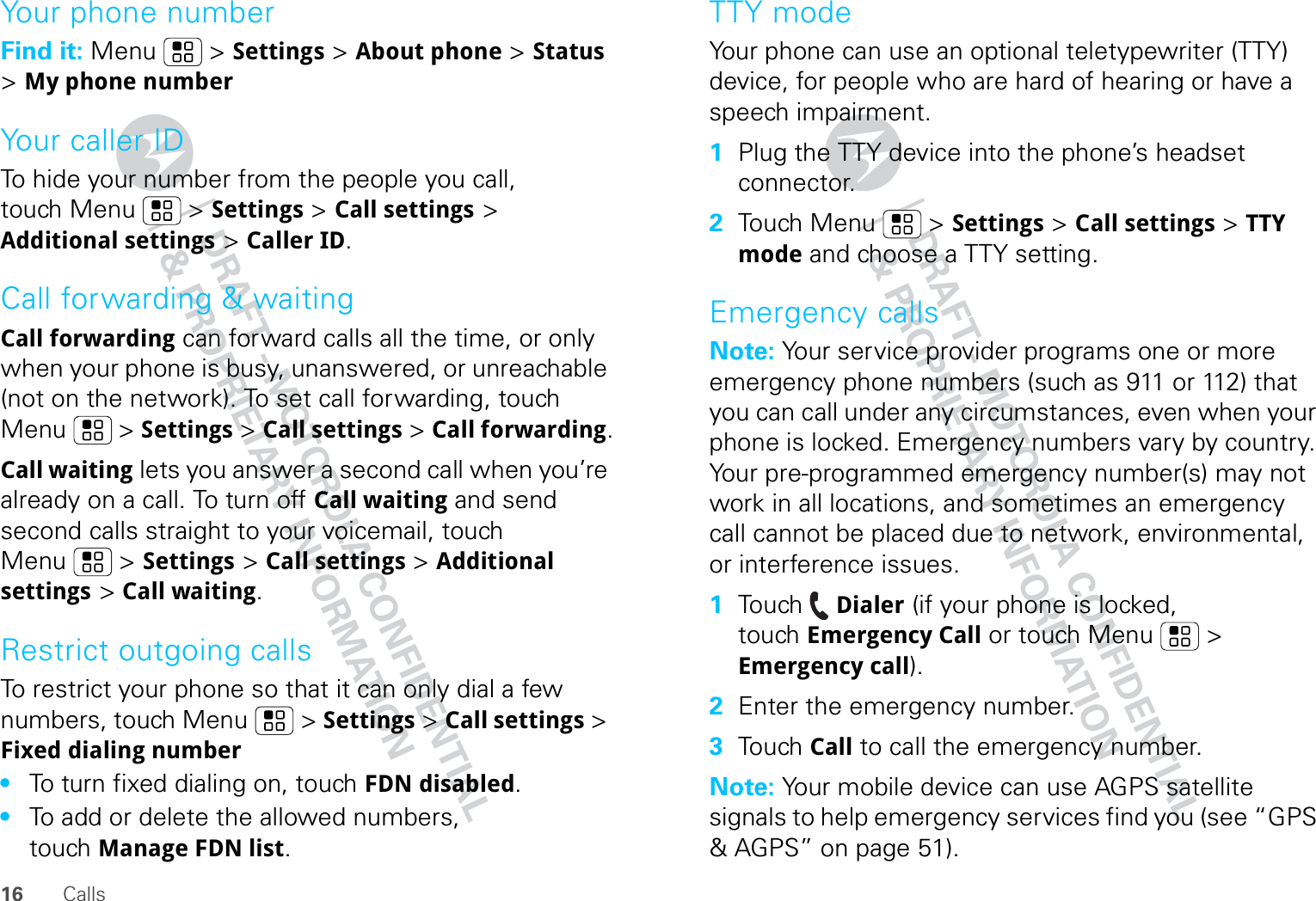 16 CallsYour phone numberFind it: Menu  &gt; Settings &gt; About phone &gt; Status &gt; My phone numberYour caller IDTo hide your number from the people you call, touch Menu &gt; Settings &gt; Call settings &gt; Additional settings &gt; Caller ID.Call forwarding &amp; waitingCall forwarding can forward calls all the time, or only when your phone is busy, unanswered, or unreachable (not on the network). To set call forwarding, touch Menu  &gt; Settings &gt; Call settings &gt; Call forwarding.Call waiting lets you answer a second call when you’re already on a call. To turn off Call waiting and send second calls straight to your voicemail, touch Menu &gt; Settings &gt; Call settings &gt; Additional settings &gt; Call waiting.Restrict outgoing callsTo restrict your phone so that it can only dial a few numbers, touch Menu &gt; Settings &gt; Call settings &gt; Fixed dialing number•To turn fixed dialing on, touch FDN disabled.•To add or delete the allowed numbers, touch Manage FDN list.TTY modeYour phone can use an optional teletypewriter (TTY) device, for people who are hard of hearing or have a speech impairment.  1Plug the TTY device into the phone’s headset connector.2Touch Menu  &gt; Settings &gt; Call settings &gt; TTY mode and choose a TTY setting.Emergency callsNote: Your service provider programs one or more emergency phone numbers (such as 911 or 112) that you can call under any circumstances, even when your phone is locked. Emergency numbers vary by country. Your pre-programmed emergency number(s) may not work in all locations, and sometimes an emergency call cannot be placed due to network, environmental, or interference issues.  1Touch Dialer (if your phone is locked, touch Emergency Call or touch Menu  &gt; Emergency call).2Enter the emergency number.3Touch Call to call the emergency number.Note: Your mobile device can use AGPS satellite signals to help emergency services find you (see “GPS &amp; AGPS” on page 51).