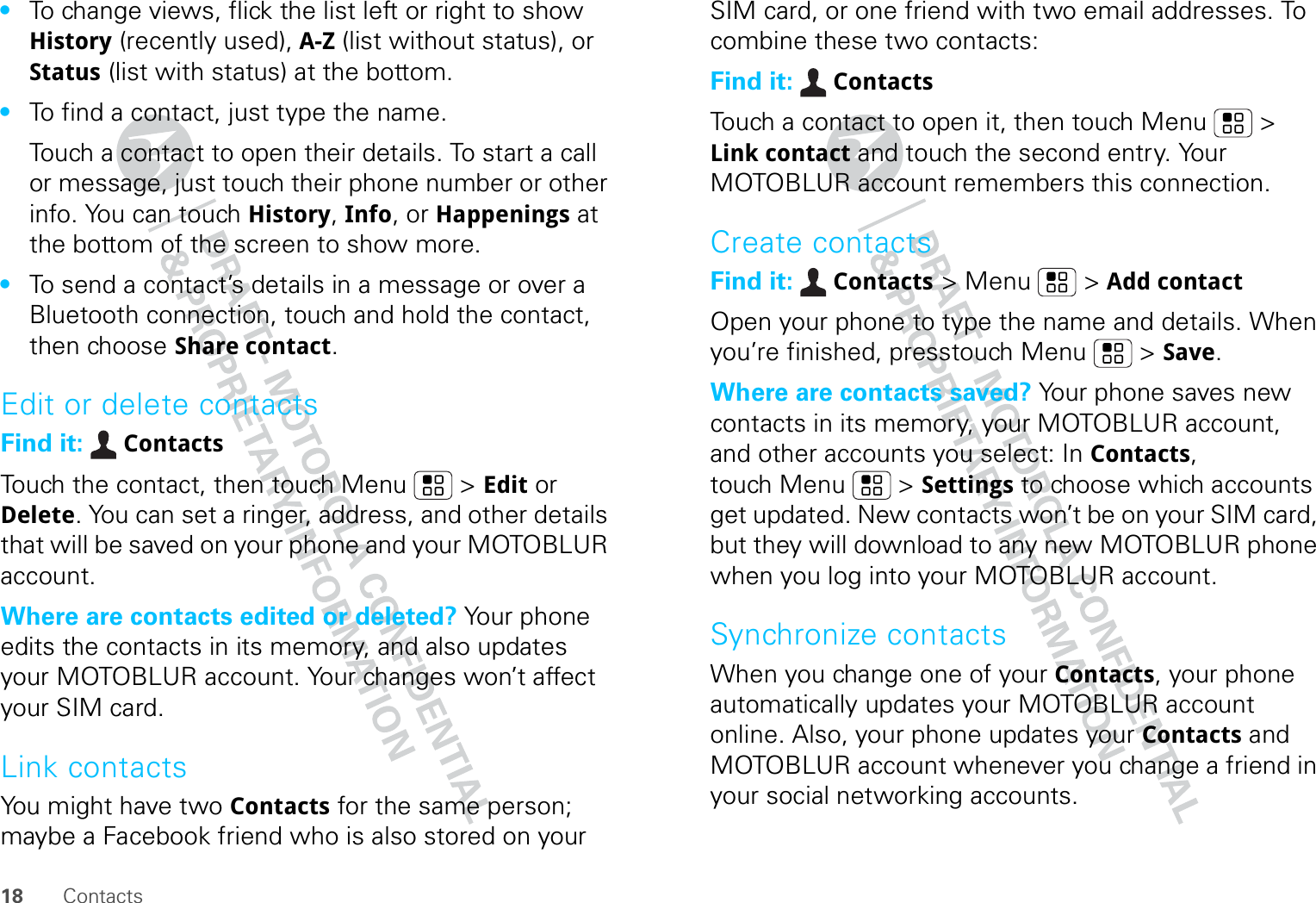 18 Contacts•To change views, flick the list left or right to show History (recently used), A-Z (list without status), or Status (list with status) at the bottom.•To find a contact, just type the name.Touch a contact to open their details. To start a call or message, just touch their phone number or other info. You can touch History, Info, or Happenings at the bottom of the screen to show more.•To send a contact’s details in a message or over a Bluetooth connection, touch and hold the contact, then choose Share contact.Edit or delete contactsFind it:  ContactsTouch the contact, then touch Menu  &gt; Edit or Delete. You can set a ringer, address, and other details that will be saved on your phone and your MOTOBLUR account.Where are contacts edited or deleted? Your phone edits the contacts in its memory, and also updates your MOTOBLUR account. Your changes won’t affect your SIM card.Link contactsYou might have two Contacts for the same person; maybe a Facebook friend who is also stored on your SIM card, or one friend with two email addresses. To combine these two contacts:Find it:  ContactsTouch a contact to open it, then touch Menu  &gt; Link contact and touch the second entry. Your MOTOBLUR account remembers this connection.Create contactsFind it:  Contacts &gt; Menu  &gt; Add contactOpen your phone to type the name and details. When you’re finished, presstouch Menu  &gt; Save.Where are contacts saved? Your phone saves new contacts in its memory, your MOTOBLUR account, and other accounts you select: In Contacts, touch Menu  &gt; Settings to choose which accounts get updated. New contacts won’t be on your SIM card, but they will download to any new MOTOBLUR phone when you log into your MOTOBLUR account.Synchronize contactsWhen you change one of your Contacts, your phone automatically updates your MOTOBLUR account online. Also, your phone updates your Contacts and MOTOBLUR account whenever you change a friend in your social networking accounts.