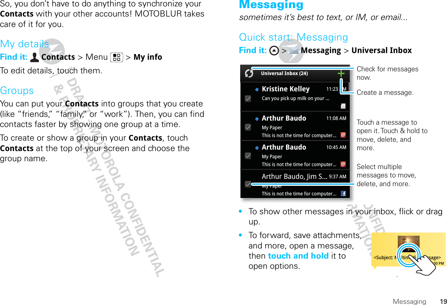 19MessagingSo, you don’t have to do anything to synchronize your Contacts with your other accounts! MOTOBLUR takes care of it for you.My detailsFind it:  Contacts &gt; Menu  &gt; My infoTo edit details, touch them.GroupsYou can put your Contacts into groups that you create (like “friends,” “family,” or “work”). Then, you can find contacts faster by showing one group at a time.To create or show a group in your Contacts, touch Contacts at the top of your screen and choose the group name.Messagingsometimes it’s best to text, or IM, or email...Quick start: MessagingFind it:  &gt;  Messaging &gt; Universal Inbox•To show other messages in your inbox, flick or drag up.•To forward, save attachments, and more, open a message, then touch and hold it to open options.Universal Inbox (24)Kristine KelleyCan you pick up milk on your ... 11:23 AM11:08 AM10:45 AMArthur Baudo, Jim S...My PaperThis is not the time for computer...Arthur BaudoMy PaperThis is not the time for computer...Arthur BaudoMy PaperThis is not the time for computer...9:37 AMCreate a message.Check for messages now.Select multiple messages to move, delete, and more.Touch a message to open it. Touch &amp; hold to move, delete, and more.&lt;Subject: Multimedia message&gt;7:30 PM