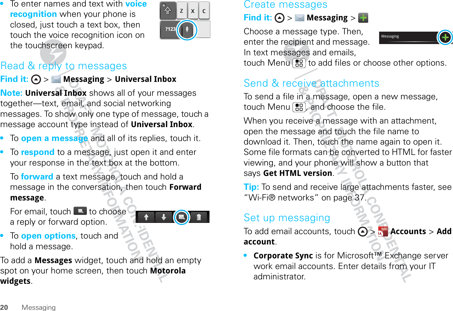 20 Messaging•To enter names and text with voice recognition when your phone is closed, just touch a text box, then touch the voice recognition icon on the touchscreen keypad.Read &amp; reply to messagesFind it:  &gt;  Messaging &gt; Universal InboxNote: Universal Inbox shows all of your messages together—text, email, and social networking messages. To show only one type of message, touch a message account type instead of Universal Inbox.•To   open a message and all of its replies, touch it.•To   respond to a message, just open it and enter your response in the text box at the bottom.To   forward a text message, touch and hold a message in the conversation, then touch Forward message.For email, touch  to choose a reply or forward option.•To   open options, touch and hold a message.To add a Messages widget, touch and hold an empty spot on your home screen, then touch Motorola widgets.?123zxcCreate messagesFind it:  &gt;  Messaging &gt; Choose a message type. Then, enter the recipient and message. In text messages and emails, touch Menu  to add files or choose other options.Send &amp; receive attachmentsTo send a file in a message, open a new message, touch Menu , and choose the file.When you receive a message with an attachment, open the message and touch the file name to download it. Then, touch the name again to open it. Some file formats can be converted to HTML for faster viewing, and your phone will show a button that says Get HTML version.Tip: To send and receive large attachments faster, see “Wi-Fi® networks” on page 37.Set up messagingTo add email accounts, touch &gt;  Accounts &gt; Add account.•Corporate Sync is for Microsoft™ Exchange server work email accounts. Enter details from your IT administrator.Messaging